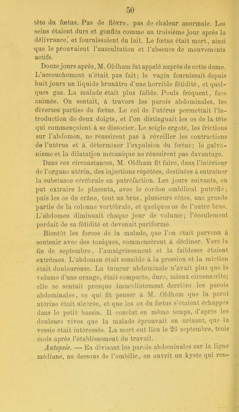 tête du foetus. Pas de fièvre, pas de chaleur anormale. Les seins étaient durs et gonflés comme au troisième jour après la délivrance' et fournissaient du lait. Le fœtus était mort, ainsi que le prouvaient l’auscultation et l’absence de mouvements actifs. Douze jours après, M. Oldham fut appelé auprès de cette dame. L’accouchement n’était pas fait; le vagin fournissait depuis huit jours un liquide brunâtre d’une horrible fétidité, et quel- ques gaz. La malade était plus faible. Pouls fréquent, face animée. On sentait, à travers les parois abdominales, les diverses parties du fœtus. Le col de l’utérus permettait l’in- troduction de deux doigts, et l’on distinguait les os de la tête qui commençaient à se dissocier. Le seigle ergoté, les frictions sur l’abdomen, ne réussirent pas à réveiller les contractions de l’utérus et à déterminer l’expulsion du fœtus; lé galva- nisme et la dilata1;ion mécanique ne réussirent pas davantage. Dans ces circonstances, M. Oldham lit faire, dans l’intérieur de l’organe utérin, des injections répétées, destinées à entraîner la substance cérébrale en putréfaction. Les jours suivants, on put extraire le placenta, avec le cordon ombilical putréfié ; puis les os du crâne, tout un bras, plusieurs côtes, une grande partie de la colonne vertébrale, et quelques os de l’autre bras. L’abdomen diminuait chaque jour de volume ; l’écoulement perdait de sa fétidité et devenait puinforme. Bientôt les forces de la malade, que l’on était parvenu à soutenir avec des toniques, commencèrent à décliner. Vers la lin de septembre, l’amaigrissement et la faiblesse étaient extrêmes. L’abdomen était sensible à la pression et la miction était douloui’euse. La tumeur abdominale n’avait plus que le volume d’une orange, était compacte, dure, mieux circonscrite; elle se sentait presque immédiatement derrière les parois abdominales, ce qui lit penser à M. Oldham que la paroi utérine était ulcérée, et que les os du fœtus s’étaient échappes dans le petit- bassin. Il conclut en même temps, d’après les douleurs vives que la malade éprouvait en urinant, que la vessie était intéressée. La mort eut lieu le ^26 septembre, trois mois après l’établissement du travail. Autopsie. — En divisant les parois abdominales sur la ligne médiane, au dessous de l’ombilic, on ouvrit un kyste qui ren-