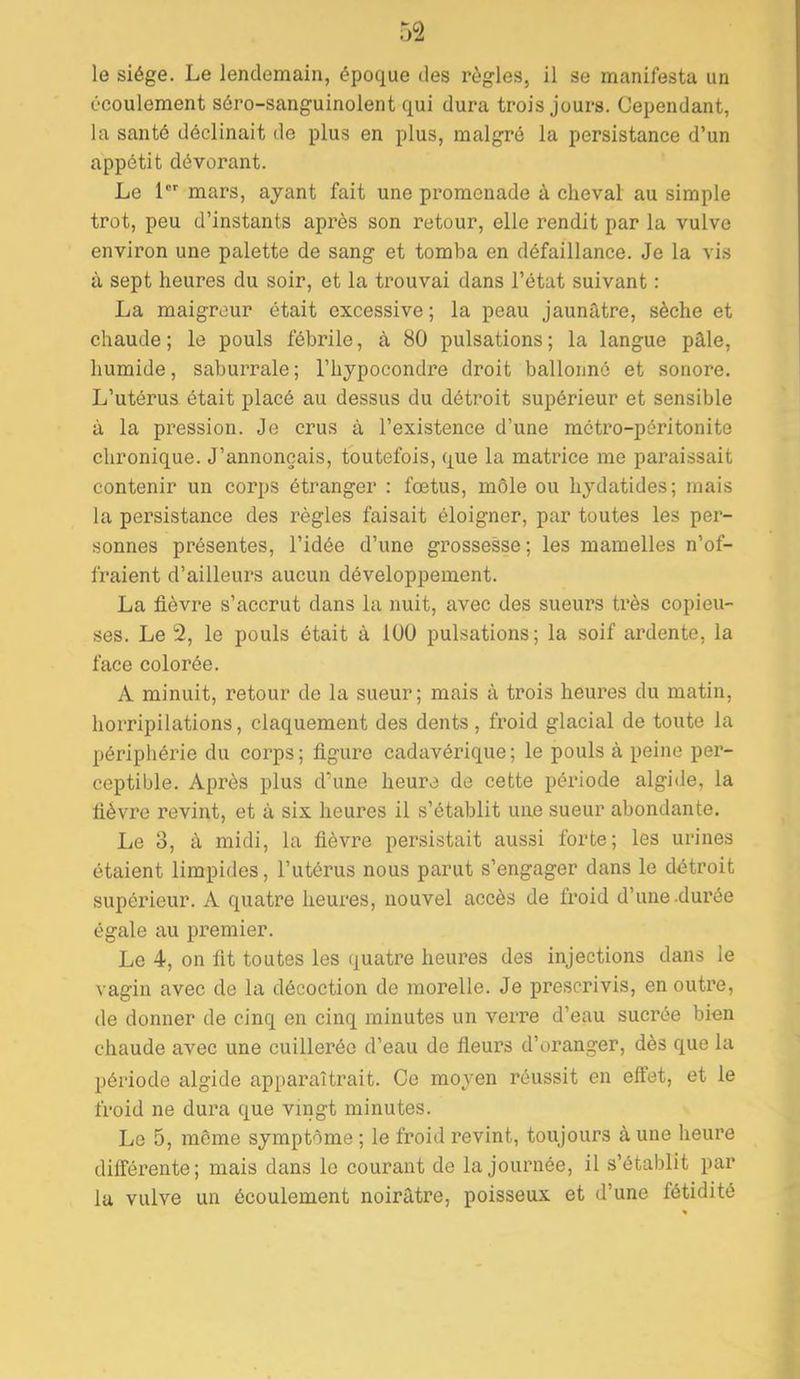 le siège. Le lendemain, époque des règles, il se manifesta un écoulement séro-sanguinolent qui dura trois jours. Cependant, la santé déclinait de plus en plus, malgré la persistance d’un appétit dévorant. Le 1 mars, ayant fait une promenade à cheval au simple trot, peu d’instants après son retour, elle rendit par la vulve environ une palette de sang et tomba en défaillance. Je la vis à sept heures du soir, et la trouvai dans l’état suivant : La maigreur était excessive; la peau jaunâtre, sèche et chaude; le pouls fébrile, à 80 pulsations; la langue pâle, humide, saburrale; l’hypocondre droit ballonné et sonore. L’utérus était placé au dessus du détroit supérieur et sensible à la pression. Je crus à l’existence d’une métro-péritonite chronique. J’annonçais, toutefois, que la matrice me paraissait contenir un corps étranger : fœtus, môle ou hydatides; mais la persistance des règles faisait éloigner, par toutes les per- sonnes présentes, l’idée d’une grossesse ; les mamelles n’of- fraient d’ailleurs aucun développement. La fièvre s’accrut dans la nuit, avec des sueurs très copieu- ses. Le 2, le pouls était à 100 pulsations; la soif ardente, la face colorée. A minuit, retour de la sueur; mais à trois heures du matin, horripilations, claquement des dents , froid glacial de toute la périphérie du corps; figure cadavérique; le pouls à peine per- ceptible. Après plus d’une heure de cette période algide, la fièvre revint, et à six heures il s’établit une sueur abondante. Le 3, à midi, la fièvre persistait aussi forte; les urines étaient limpides, l’utérus nous parut s’engager dans le détroit supérieur. A quatre heures, nouvel accès de froid d’une .durée égale au premier. Le 4, on fit toutes les quatre heui’es des injections dans le vagin avec de la décoction de morelle. Je prescrivis, en outre, (le donner de cinq en cinq minutes un verre d’eau sucrée bien chaude avec une cuillerée d’eau de fieurs d’oranger, dès que lu période algide apparaîtrait. Ce moyen réussit en effet, et le froid ne dura que vingt minutes. Le 5, même symptôme ; le froid revint, toujours à une heure différente; mais dans le courant de la journée, il s’établit par la vulve un écoulement noirâtre, poisseux et d’une fétidité