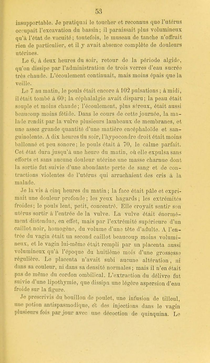 insupportable. Je pratiquai le toucher et reconnus que l’utérus occupait l’excavation du bassin ; il paraissait plus volumineux qu’à l’état de vacuité ; toutefois, le museau de tanche n’offrait rien de particulier, et il y avait absence complète de douleurs utérines. lie 6, à deux heures du soir, retour de la période algide, qu’on dissipe par l’administration de trois verres d’eau sucrée très chaude. L’écoulement continuait, mais moins épais que la veille. Le 7 au matin, le pouls était encore à 102 pulsations ; à midi, il était tombé à GO; la céphalalgie avait disparu; la peau était souple et moins chaude ; l’écoulement, plus séreux, était aussi beaucoup moins fétide. Dans le cours de cette journée, la ma- lade rendit par la vulve plusieurs lambeaux de membranes, et une assez grande quantité d’une matière encéphaloïde et san- guinolente. A dix heures du soir, l’hypocondre droit était moins ballonné et peu sonore; le pouls était à 70, le calme parfait. Cet état dura jusqu’à une heure du matin, où elle expulsa sans efforts et sans aucune douleur utérine une masse charnue dont la sortie fut suivie d’une abondante perte de sang et de con- tractions violentes de l’utérus qui arrachaient des cris à la malade. Je la vis à cinq heures du matin ; la face était pâle et expri- mait une douleur profonde ; les yeux hagards ; les extrémités froides; le pouls lent, petit, concentré. Elle croyait sentir son utérus sortir à l’entrée de la vulve. La vulve était énormé- ment distendue, en effet, mais par l’extrémité supérieui’e d’un caillot noir, homogène, du volume d’une tête d’adulte. A l’en- trée du vagin était un second caillot beaucoup moins volumi- neux, et le vagin lui-même étajt rempli par un placenta aussi volumineux qu’à l’époque du huitième mois d’une grossesse régulière. Le placenta n’avait subi aucune altération, ni dans sa couleur, ni dans sa densité normales ; mais il n’en était pas de même du cordon ombilical. L’extraction du délivre fut suivie d’une lipothymie, que dissipa une légère aspersion d’eau froide sur la figure. Je prescrivis du bouillon de poulet, une infusion de tilleul, une potion antispasmodique, et des injections dans le vagin plusieurs fois par jour avec une décoction de quinquina. Le