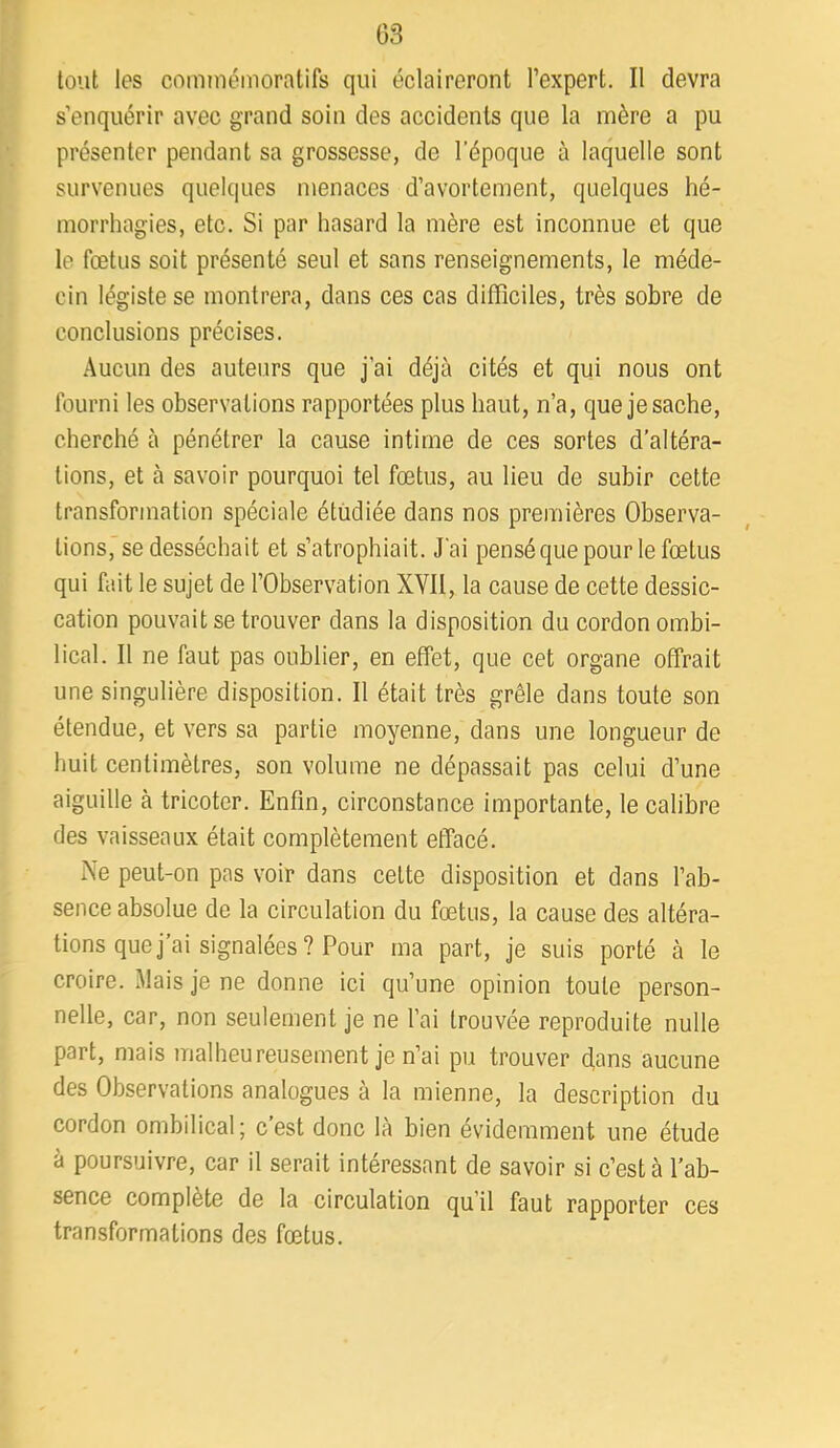 tout les commémoratifs qui éclaireront l’expert. Il devra s’enquérir avec grand soin des accidents que la mère a pu présenter pendant sa grossesse, de l’époque à laquelle sont survenues quelques menaces d’avortement, quelques hé- morrhagies, etc. Si par hasard la mère est inconnue et que le fœtus soit présenté seul et sans renseignements, le méde- cin légiste se montrera, dans ces cas difficiles, très sobre de conclusions précises. Aucun des auteurs que j’ai déjà cités et qui nous ont fourni les observations rapportées plus haut, n’a, que je sache, cherché à pénétrer la cause intime de ces sortes d’altéra- tions, et à savoir pourquoi tel fœtus, au lieu de subir cette transformation spéciale étudiée dans nos premières Observa- tions, se desséchait et s’atrophiait. J'ai pensé que pour le fœtus qui fait le sujet de l’Observation XVII, la cause de cette dessic- cation pouvait se trouver dans la disposition du cordon ombi- lical. Il ne faut pas oublier, en effet, que cet organe offrait une singulière disposition. Il était très grêle dans toute son étendue, et vers sa partie moyenne, dans une longueur de huit centimètres, son volume ne dépassait pas celui d’une aiguille à tricoter. Enfin, circonstance importante, le calibre des vaisseaux était complètement effacé. Ne peut-on pas voir dans celte disposition et dans l’ab- sence absolue de la circulation du fœtus, la cause des altéra- tions que j ai signalées ? Pour ma part, je suis porté à le croire. Mais je ne donne ici qu’une opinion toute person- nelle, car, non seulement je ne l’ai trouvée reproduite nulle part, mais malheureusement je n’ai pu trouver (fans aucune des Observations analogues a la mienne, la description du cordon ombilical ; c’est donc là bien évidemment une étude à poursuivre, car il serait intéressant de savoir si c’est à l’ab- sence complète de la circulation qu’il faut rapporter ces transformations des fœtus.
