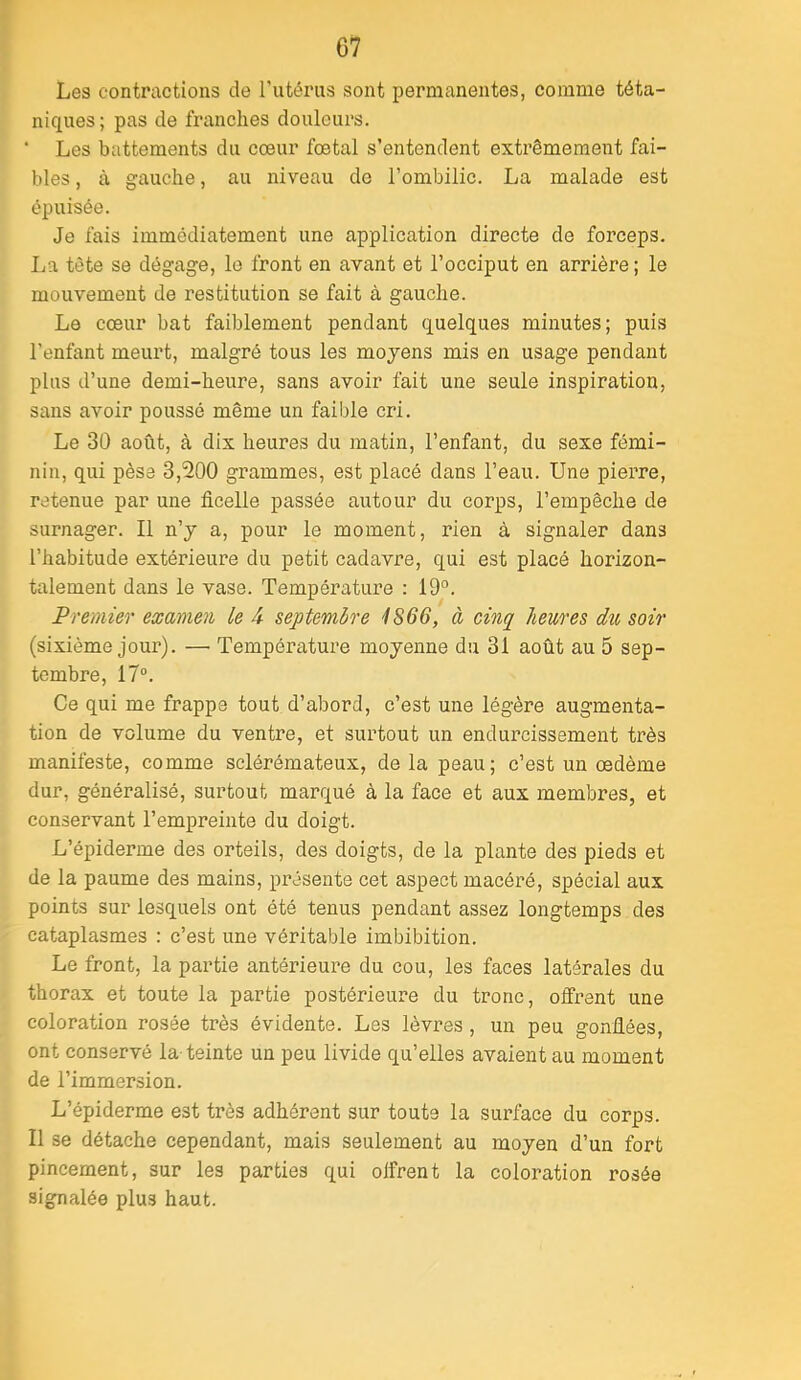 Les contractions de l'utérus sont permanentes, comme téta- niques; pas de franches douleurs. ‘ Les battements du cœur fœtal s’entendent extrêmement fai- bles , à gauche, au niveau de l’ombilic. La malade est épuisée. Je fais immédiatement une application directe de forceps. I.ia tète se dégage, le front en avant et l’occiput en arrière ; le mouvement de restitution se fait à gauche. Le cœur bat faiblement pendant quelques minutes; puis l’enfant meurt, malgré tous les moyens mis en usage pendant plus d’une demi-heure, sans avoir fait une seule inspiration, sans avoir poussé même un faible cri. Le 30 août, à dix heures du matin, l’enfant, du sexe fémi- nin, qui pèse 3,200 grammes, est placé dans l’eau. Une piei’re, retenue par une ficelle passée autour du corps, l’empêche de surnager. Il n’y a, pour le moment, rien à signaler dans l’habitude extérieure du petit cadavre, qui est placé horizon- talement dans le vase. Température : 19°. Premier examen le A septembre 1866, à cinq heures du soir (sixième jour). — Température moyenne du 31 août au 5 sep- tembre, 17®. Ce qui me frappe tout d’abord, c’est une légère augmenta- tion de volume du ventre, et surtout un endurcissement très manifeste, comme sclérémateux, de la peau; c’est un œdème dur, généralisé, surtout marqué à la face et aux membres, et conservant l’empreinte du doigt. L’épiderme des orteils, des doigts, de la plante des pieds et de la paume des mains, présente cet aspect macéré, spécial aux points sur lesquels ont été tenus pendant assez longtemps des cataplasmes : c’est une véritable imbibition. Le front, la partie antérieure du cou, les faces latérales du thorax et toute la partie postérieure du tronc, offrent une coloration rosée très évidente. Les lèvres , un peu gonflées, ont conservé la-teinte un peu livide qu’elles avaient au moment de l’immersion. L’épiderme est très adhérent sur toute la siu’face du corps. Il se détache cependant, mais seulement au moyeu d’un fort pincement, sur les parties qui offrent la coloration rosée signalée plus haut.