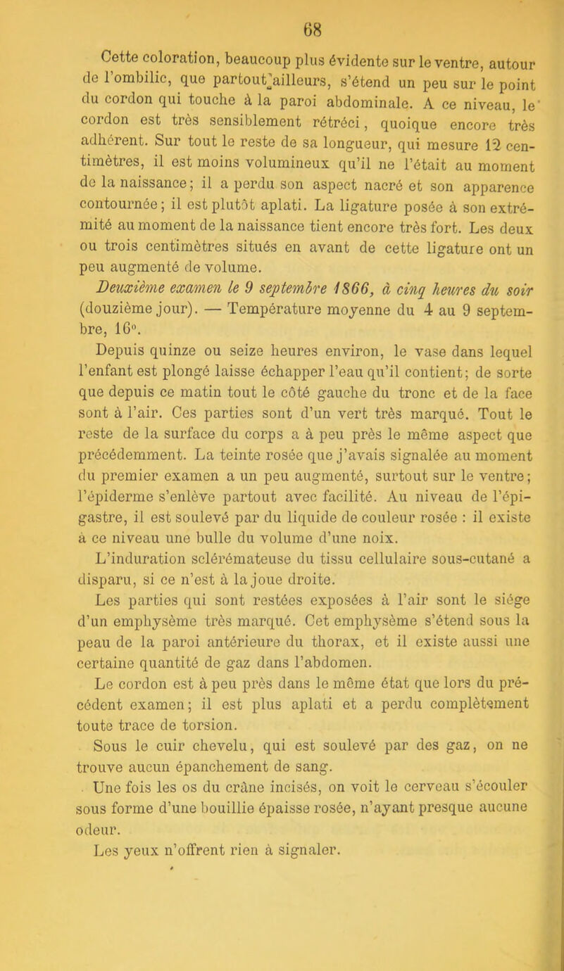 Cette coloration, beaucoup plus évidente sur le ventre, autour de 1 ombilic, que partout^^ailleurs, s’étend un peu sur le point du cordon qui touche à la paroi abdominale. A ce niveau, le cordon est très sensiblement rétréci, quoique encore très adhérent. Sur tout le reste de sa longueur, qui mesure 12 cen- timètres, il est moins volumineux qu’il ne l’était au moment de la naissance ; il a perdu son aspect nacré et son apparence contournée; il est plutôt aplati. La ligature posée à son extré- mité au moment de la naissance tient encore très fort. Les deux ou trois centimètres situés en avant de cette ligature ont un peu augmenté de volume. Deuxième examen le 9 septembre i866, à cinq heures du soir (douzième jour). — Température moyenne du 4 au 9 septem- bre, 16. Depuis quinze ou seize heures environ, le vase dans lequel l’enfant est plongé laisse échapper l’eau qu’il contient; de sorte que depuis ce matin tout le côté gauche du tronc et de la face sont à l’air. Ces parties sont d’un vert très marqué. Tout le reste de la surface du corps a à peu près le même aspect que précédemment. La teinte rosée que j’avais signalée au moment du premier examen a un peu augmenté, surtout sur le ventre; l’épiderme s’enlève partout avec facilité. Au niveau de l’épi- gastre, il est soulevé par du liquide de couleur rosée : il existe à ce niveau une bulle du volume d’une noix. L’induration sclérémateuse du tissu cellulaire sous-cutané a disparu, si ce n’est à la joue droite. Les parties qui sont restées exposées à l’air sont le siège d’un emphysème très marqué. Cet emphysème s’étend sous la peau de la paroi antérieure du thorax, et il existe aussi une certaine quantité de gaz dans l’abdomen. Le cordon est à peu près dans le même état que lors du pré- cédent examen; il est plus aplati et a perdu complèt-sment toute trace de torsion. Sous le cuir chevelu, qui est soulevé par des gaz, on ne trouve aucun épanchement de sang. Une fois les os du crâne incisés, on voit le cerveau s’écouler sous forme d’une bouillie épaisse rosée, n’ayant presque aucune odeur. Les yeux n’oifrent rien à signaler.