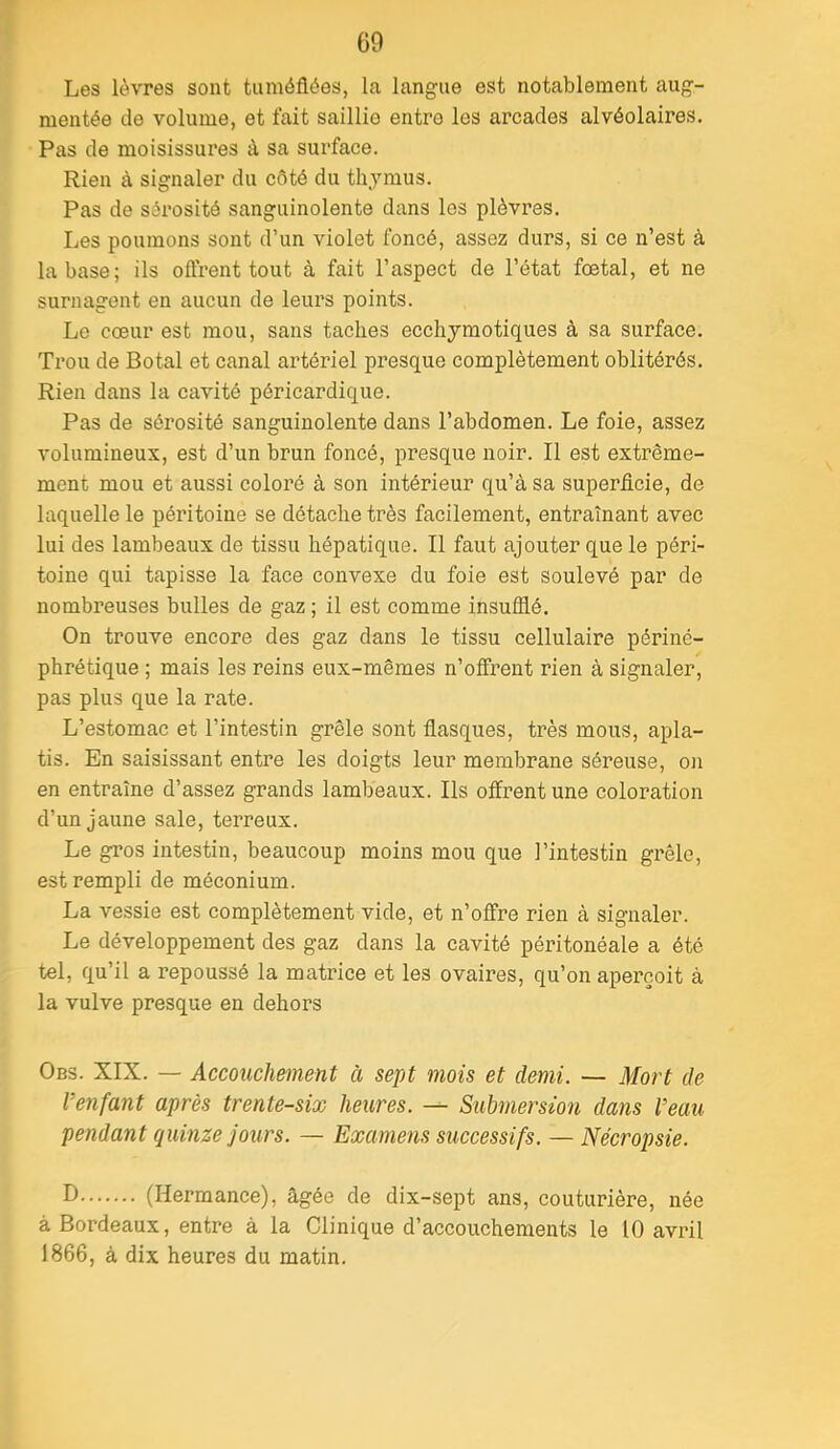 Les lèvres sont tuméfiées, la langue est notablement aug- mentée de volume, et fait saillie entro les arcades alvéolaires. Pas de moisissures à sa surface. Rien à signaler du côté du thymus. Pas de sérosité sanguinolente dans les plèvres. Les poumons sont d’un violet foncé, assez durs, si ce n’est à la base; ils oflrent tout à fait l’aspect de l’état fœtal, et ne surnagent en aucun de leurs points. Le cœur est mou, sans taches ecchymotiques à sa surface. Trou de Botal et canal artériel presque complètement oblitérés. Rien dans la cavité péricardique. Pas de sérosité sanguinolente dans l’abdomen. Le foie, assez volumineux, est d’un brun foncé, presque noir. Il est extrême- ment mou et aussi coloré à son intérieur qu’à sa superficie, de laquelle le péritoine se détache très facilement, entraînant avec lui des lambeaux de tissu hépatique. Il faut ajouter que le péri- toine qui tapisse la face convexe du foie est soulevé par de nombreuses bulles de gaz ; il est comme insufflé. On trouve encore des gaz dans le tissu cellulaire périné- phrétique ; mais les reins eux-mêmes n’offrent rien à signaler, pas plus que la rate. L’estomac et l’intestin grêle sont flasques, très mous, apla- tis. En saisissant entre les doigts leur membrane séreuse, on en entraîne d’assez grands lambeaux. Ils offrent une coloration d’un jaune sale, terreux. Le gros intestin, beaucoup moins mou que l’intestin grêle, est rempli de méconium. La vessie est complètement vide, et n’offre rien à signaler. Le développement des gaz dans la cavité péritonéale a été tel, qu’il a repoussé la matrice et les ovaires, qu’on aperçoit à la vulve presque en dehors Obs. XIX. — Accouchement à sept mois et demi. — Mort de Verifant après trente-six heures. — Submersion dans l’eau pendant quinze jours. — Examens successifs. — Nécropsie. D (Hermance), âgée de dix-sept ans, couturière, née à Bordeaux, entre à la Clinique d’accouchements le 10 avril 1866, à dix heures du matin.