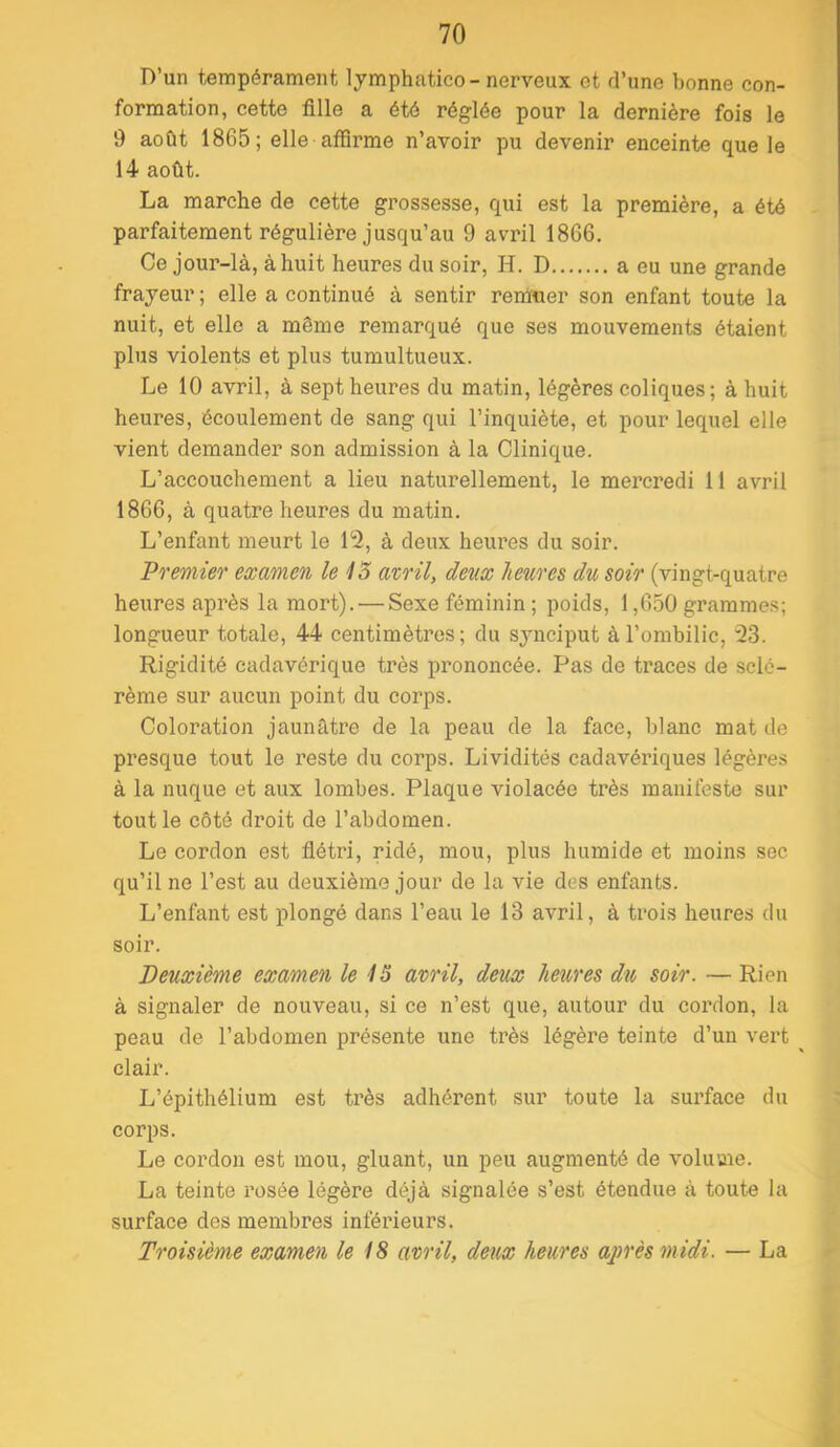 D’un tempérament lymphatico- nerveux et d’une bonne con- formation, cette fille a été réglée pour la dernière fois le 9 août 1865; elle affirme n’avoir pu devenir enceinte que le 14 août. La marche de cette grossesse, qui est la première, a été parfaitement régulière jusqu’au 9 avril 1866. Ce jour-là, à huit heures du soir, H. D a eu une grande frayeur ; elle a continué à sentir remuer son enfant toute la nuit, et elle a même remarqué que ses mouvements étaient plus violents et plus tumultueux. Le 10 avril, à sept heures du matin, légères coliques; à huit heures, écoulement de sang qui l’inquiète, et pour lequel elle vient demander son admission à la Clinique. L’accouchement a lieu naturellement, le mercredi 11 avril 1866, à quatre heures du matin. L’enfant meurt le 12, à deux heures du soir. Premier examen le 13 avril, deux heures du soir (vingt-quatre heures après la mort). — Sexe féminin ; poids, 1,6.50 grammes; longueur totale, 44 centimètres; du synciput à l’ombilic, 23. Rigidité cadavérique très prononcée. Pas de traces de sclc- rème sur aucun point du corps. Coloration jaunâtre de la peau de la face, blanc mat de presque tout le reste du corps. Lividités cadavériques légères à la nuque et aux lombes. Plaque violacée très manifeste sur tout le côté droit de l’abdomen. Le cordon est flétri, ridé, mou, plus humide et moins sec qu’il ne l’est au deuxième jour de la vie des enfants. L’enfant est plongé dans l’eau le 13 avril, à trois heures du soir. Deuxième examen le 15 avril, deux heures du soir. — Rien à signaler de nouveau, si ce n’est que, autour du cordon, la peau de l’abdomen présente une très légère teinte d’un vert clair. L’épithélium est très adhérent sur toute la surface du corps. Le cordon est mou, gluant, un peu augmenté de volume. La teinte rosée légère déjà signalée s’est étendue à toute la surface des membres inféi’ieurs. Troisième examen le 18 avril, deux heures aj)rès midi. — La