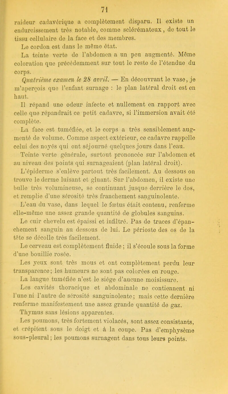 raideur cadavérique a coinplètemeiit disparu. Il existe un endurcissement très notable, comme scléréinatoux, de tout le tissu cellulaire de la face et des membres. Le cordon est dans le même état. La teinte verte de l’abdomen a un peu augmenté. Môme coloration que précédemment sur tout le reste de l’étendue du corps. Quatrième examen le 28 avril. — En découvrant le vase, je m’aperçois que l’enfant surnage : le plan latéral droit est en haut. Il répand une odeur infecte et nullement en rapport avec celle que répandrait ce petit cadavre, si l’immersion avait été complète. La face est tuméfiée, et le corps a très sensiblement aug- menté de volume. Comme aspect extérieur, ce cadavre rappelle celui des noyés qui ont séjourné quelques jours dans l’eau. Teinte verte générale, surtout prononcée sur l’abdomen et au niveau des points qui surnageaient (plan latéral droit). L’épiderme s’enlève partout très facilement. Au dessous on trouve le derme luisant et gluant. Sur l’abdomen, il existe une bulle très volumineuse, se continuant jusque derrière le dos, et remplie d’une sérosité très franchement sanguinolente. L’eau du vase, dans lequel le fœtus était contenu, renferme elle-même une assez grande quantité de globules sanguins. Le cuir chevelu est épaissi et infiltré. Pas de traces d’épan- chement sanguin au dessous de lui. Le périoste des os de la tête se décolle très facilement. Le cerveau est complètement fiuide ; il s’écoule sous la forme d’une bouillie rosée. Les yeux sont très mous et ont complètement perdu leur transparence; les humeurs ne sont pas colorées en rouge. La langue tuméfiée n’est le siège d’aucune moisissure. Les cavités thoracique et abdominale ne contiennent ni l’une ni l’autre de sérosité sanguinolente ; mais cette dernière renferme manifestement une assez grande quantité de gaz. Thymus sans lésions apparentes. Les poumons, très fortement violacés, sont assez consistants, et crépitent sous le doigt et à la coupe. Pas d’emphysème sous-pleural; les poumons surnagent dans tous leurs points.