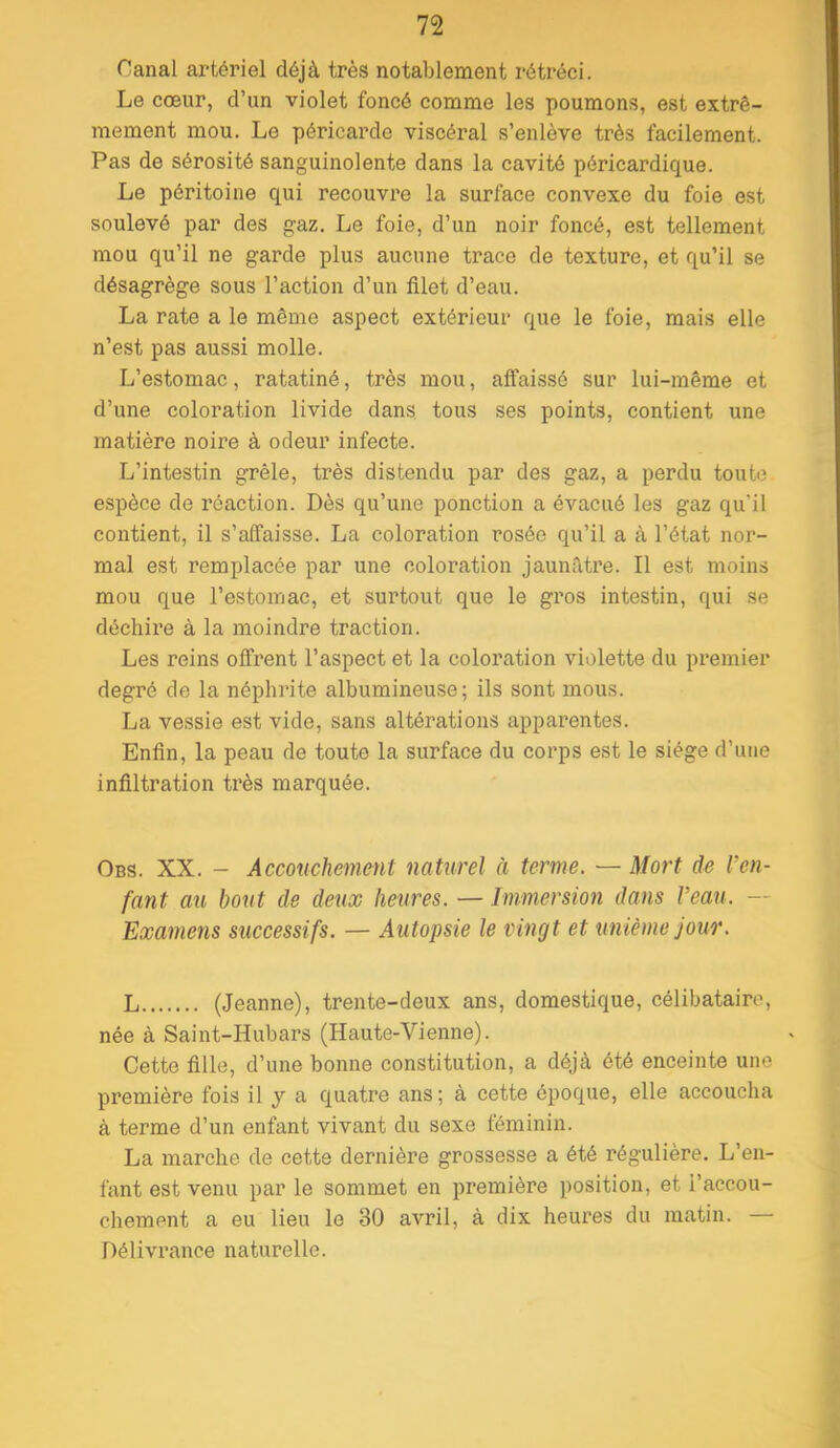 Canal artériel déjà très notablement rétréci. Le cœur, d’un violet foncé comme les poumons, est extrê- mement mou. Le péricarde viscéral s’enlève très facilement. Pas de sérosité sanguinolente dans la cavité péricardique. Le péritoine qui recouvre la surface convexe du foie est soulevé par des gaz. Le foie, d’un noir foncé, est tellement mou qu’il ne garde plus aucune trace de texture, et qu’il se désagrège sous l’action d’un filet d’eau. La rate a le même aspect extérieur que le foie, mais elle n’est pas aussi molle. L’estomac, ratatiné, très mou, affaissé sur lui-même et d’une coloration livide dans tous ses points, contient une matière noire à odeur infecte. L’intestin grêle, très distendu par des gaz, a perdu toute espèce de réaction. Dès qu’une ponction a évacué les gaz qu’il contient, il s’affaisse. La coloration rosée qu’il a à l’état nor- mal est remplacée par une coloration jaunâtre. Il est moins mou que l’estomac, et surtout que le gros intestin, qui se déchire à la moindre traction. Les reins offrent l’aspect et la coloration violette du premier degré de la néphrite albumineuse; ils sont mous. La vessie est vide, sans altérations apparentes. Enfin, la peau de toute la surface du corps est le siège d’uue infiltration très marquée. Obs. XX. - Accouchement naturel à terme. — Mort de l’en- fant au bout de deux heures. — Immersion dans l’eau. — Examens successifs. — Autopsie le vingt et unième jour. L (Jeanne), trente-deux ans, domestique, célibataire, née à Saint-Hubars (Haute-Vienne). Cette fille, d’une bonne constitution, a déjà été enceinte une première fois il y a quatre ans ; à cette époque, elle accoucha à terme d’un enfant vivant du sexe féminin. La marche de cette dernière grossesse a été régulière. L’en- fant est venu par le sommet en première position, et l’accou- chement a eu lieu le 30 avril, à dix heures du matin. Délivrance naturelle.
