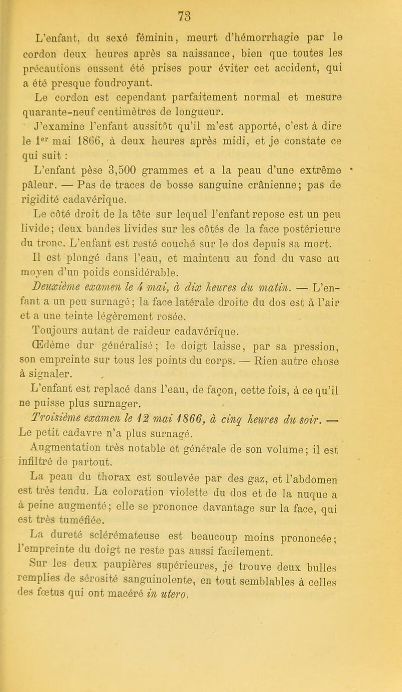 L’enfant, cln sexô féminin, meurt d’hémorrhagie par le cordon doux heures après sa naissance, bien que toutes les précautions eussent été prises pour éviter cet accident, qui a été presque foudroyant. Le cordon est cependant parfaitement normal et mesure quarante-neuf centimètres de longueur. J’examine l’enfant aussitôt qu’il m’est apporté, c’est à dire le !«*■ mai 18G6, à deux heures après midi, et je constate ce qui suit : L’enfant pèse 3,500 grammes et a la peau d’une extrême pâleur. — Pas de traces de bosse sanguine crânienne; pas de rigidité cadavérique. Le côté droit de la tête sur lequel l’enfant repose est un peu livide; deux bandes livides sur les côtés de la face postérieure du tronc. L’enfant est resté couché sur le dos depuis sa mort. Il est plongé dans l’eau, et maintenu au fond du vase au moyeu d’un poids considérable. Deuxième examen le 4 mai, à dix heures du matin. — L’en- fant a un peu surnagé ; la face latérale droite du dos est à l’air et a une teinte légèrement rosée. Toujours autant de raideur cadavérique. Œdème dur généralisé; le doigt laisse, par sa pression, son empreinte sur tous les points du corps. — Rien autre chose à signaler. L’enfant est replacé dans l’eau, de façon, cette fois, à ce qu’il ne puisse plus surnager. Troisième examen le 12 mai 1866, à cinq heures du soir. — Le petit cadavre n’a plus surnagé. Augmentation très notable et générale de son volume; il est infiltré de partout. La peau du thorax est soulevée par des gaz, et l’abdomen est très tendu. La coloration violette du dos et de la nuque a à peine augmenté ; elle se prononce davantage sur la face, qui est très tuméfiée. La dureté sclérémateuse est beaucoup moins prononcée; l’empreinte du doigt ne reste pas aussi facilement. Sur les deux paupières supérieures, je trouve deux bulles remplies de sérosité sanguinolente, en tout semblables à celles des fœtus qui ont macéré in utero.