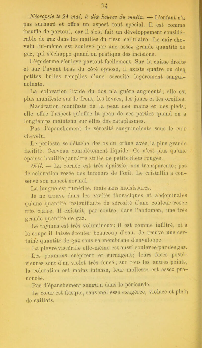 Nécropsie le 21 mai, à dix heures du matin. — L’enfant n’a pas surnagé et offre un aspect tout spécial. Il est comme insufflé de partout, car il s’est fait un dé-veloppement considé- rable de gaz dans les mailles du tissu cellulaire. Le cuir che- velu lui-même est soulevé par une assez grande quantité de gaz, qui s’échappe quand on pratique des incisions. L’épiderme s’enlève partout facilement. Sur la cuisse droite et sur l’avant bras du côté opposé, il existe quatre ou cinq petites bulles remplies d’une séro.sité légèrement sangui- nolente. La coloration livide du dos n’a guère augmenté; elle est plus manifeste sur le front, les lèvres, les joues et les oreilles. Macération manifeste de la peau des mains et des pieds; elle offre l’aspect qu’offre la peau de ces parties quand on a longtemps maintenu sur elles des cataplasmes. Pas d’épanchement de sérosité sanguinolente sous le cuir clievelu. Le périoste se détache des os du crhne avec la plus grande facilité. Cerveau complètement liquide. Ce n’est plus qu’une épaisse bouillie jaunâtre striée de petits filets rouges. Œil. — La cornée est très épaissie, non transparente; pas de coloration rosée des tumeurs de l’œil. Le cristallin a con- servé son aspect normal. La langue est tuméfiée, mais sans moisissures. Je ne trouve dans les cavités thoraciques et abdominales qu’une quantité insignifiante de sérosité d’une couleur rosée très claire. Il existait, par contre, dans l’abdomen, une très grande quantité de gaz. Le thymus est très volumineux; il est comme infiltré, et à la coupe il laisse écouler beaucoup d’eau. Je trouve une cer- taine quantité de gaz sous sa membrane d’enveloppe. La plèvre viscérale elle-même est aussi soulevée par des gaz. Les poumons crépitent et surnagent; leurs faces posté- rieures sont d’un violet très foncé ; sur tous les autres points, la coloration est moins intense, leur mollesse est assez pro- noncée. Pas d’épanchement sanguin dans le péricarde. Le cœur est flasque, sans mollesse exagérée, violacé et pie n de caillots.