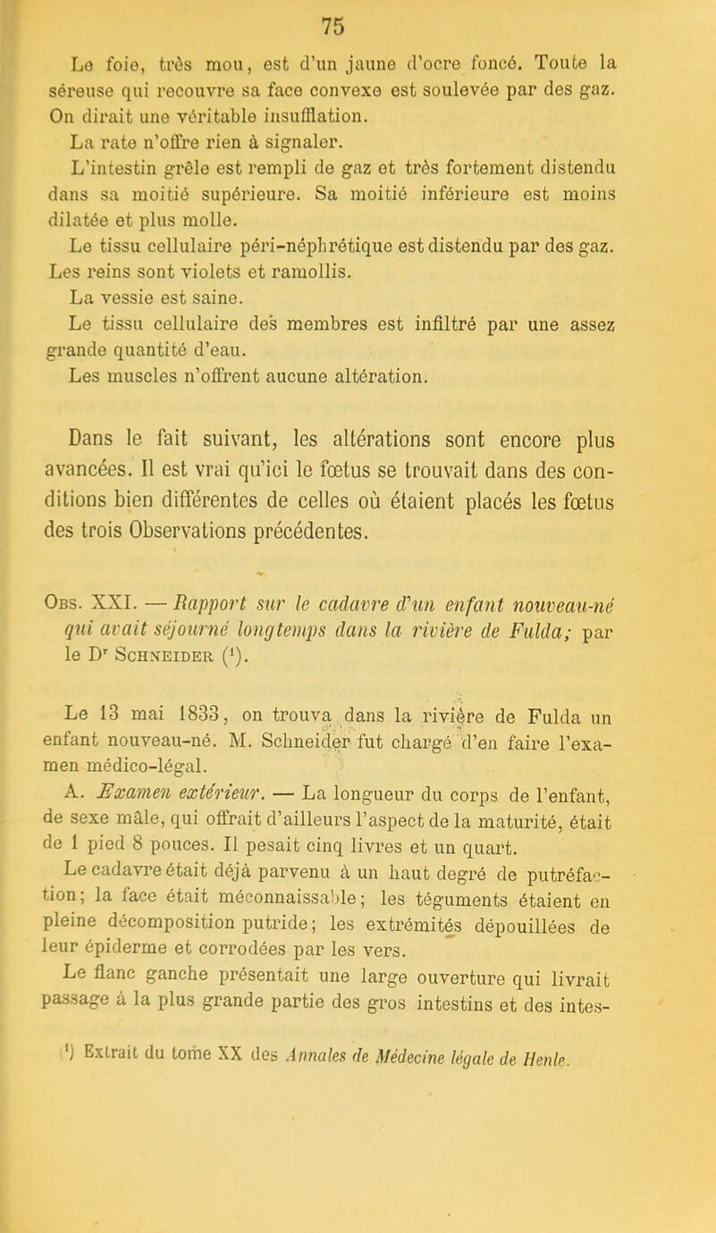 Le foie, très mou, est d’un jaune d’oore foncé. Toute la séreuse qui recouvre sa face convexe est soulevée par des gaz. On dirait une véritable insufflation. La rate n’offre rien à signaler. L’intestin grêle est rempli de gaz et très fortement distendu dans sa moitié supérieure. Sa moitié inférieure est moins dilatée et plus molle. Le tissu cellulaire péri-néplirétique est distendu par des gaz. Les reins sont violets et ramollis. La vessie est saine. Le tissu cellulaire des membres est infiltré par une assez grande quantité d’eau. Les muscles n’offrent aucune altération. Dans le fait suivant, les altérations sont encore plus avancées. Il est vrai qu’ici le fœtus se trouvait dans des con- ditions bien différentes de celles où étaient placés les fœtus des trois Observations précédentes. Obs. XXL — Rapport sur le cadavre d\m enfant nouveau-né qui avait séjourné longtemps dans la rivière de Fulda; par le D' Schneider (*). Le 13 mai 1833, on trouva, dans la rivière de Fulda un enfant nouveau-né. M. Sclmeider fut chargé d’en faire l’exa- men médico-légal. A. Examen extérieur. — La longueur du corps de l’enfant, de sexe mâle, qui offrait d’ailleurs l’aspect de la maturité, était de 1 pied 8 pouces. Il pesait cinq livres et un quart. Le cadavre était déjà parvenu à un haut degré de putréfac- tion; la face était méconnaissable; les téguments étaient en pleine décomposition putride ; les extrémités dépouillées de leur épiderme et corrodées par les vers. Le flanc ganche présentait une large ouverture qui livrait passage à la plus grande partie des gros intestins et des intes- ') Extrait du tome XX des Annales de Médecine légale de Henle.