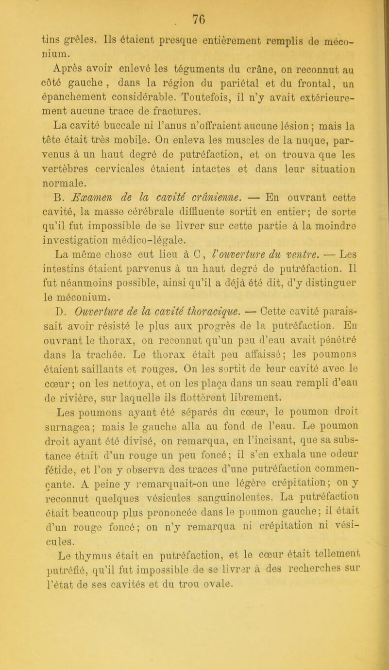 . 70 tins grtMes. Ils étaient presque entièrement remplis de méco- nium. Après avoir enlevé les téguments du crâne, on reconnut au côté gauche , dans la région du pariétal et du frontal, un épanchement considérable. Toutefois, il n’y avait extérieure- ment aucune trace de fractures. La cavité buccale ni l’anus n’offraient aucune lésion ; mais la tête était très mobile. On enleva les muscles de la nuque, par- venus à un haut degré de putréfaction, et on trouva que les vertèbres cervicales étaient intactes et dans leur situation normale. B. Examen de la camté crânienne. — En ouvrant cette cavité, la masse cérébrale diffluente sortit en entier; de sorte qu’il fut impossible de se livrer sur cette partie à la moindre investigation médico-légale. La même chose eut lieu à G, Vonrerlnre d% rentre. — Les intestins étaient parvenus à un haut degré de putréfaction. Il fut néanmoins possible, ainsi qu’il a déjà été dit, d’y distinguer le méconium. D. Ouverture de la cavité thoracique. — Cette cavité parais- sait avoir résisté le plus aux progrès de la putréfaction. En ou-vrant le thorax, on reconnut qu’un peu d’eau avait pénétré dans la trachée. Le thorax était peu affaissé; les poumons étaient saillants et rouges. On les sortit de leur cavité avec le cœur ; on les nettoya, et on les plaça clans un seau rempli d’eau de rivière, sur laquelle ils flottèrent librement. Les poumons ayant été séparés du cœur, le poumon droit surnagea; mais le gauche alla au fond de l’eau. Le poumon droit ayant été divisé, on remarqua, en l’incisant, que sa subs- tance était d’un rouge un peu foncé; il s’en exhala une odeur fétide, et l’on y observa des traces d’une putréfaction commen- çante. A peine y remarquait-on une légère crépitation; on y reconnut cj^uelciues vésicules sanguinolentes. La putréfaction était beaucoup plus prononcée clans le poumon gauche; il était d’un rouge foncé ; on n’y remarqua ni crépitation ni vési- cules. Le thymus était en putréfaction, et le cœur était tellement putréfié, qu’il fut impossible de se livrer à des recherches sur l’état de ses cavités et du trou ovale.