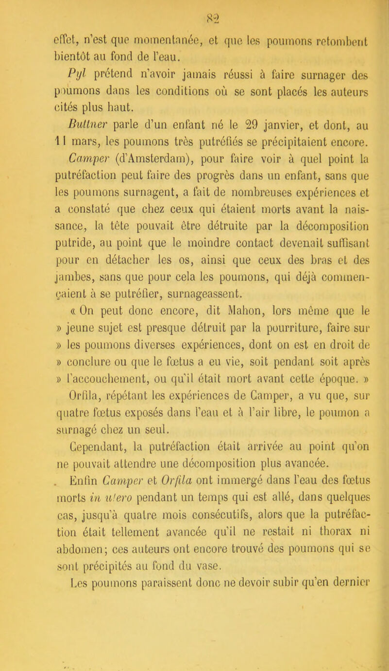 efTct, n’est que moinentnnéo, et que les poumons retombent bientôt au fond de l’eau. Pyl prétend n’avoir jamais réussi à faire surnager des poumons dans les conditions où se sont placés les auteurs cités plus haut. Bultner parle d’un enfant né le 29 janvier, et dont, au \ I mars, les poumons très putréfiés se précipitaient encore. Camper (d’Amsterdam), pour faire voir à quel point la putréfaction peut faire des progrès dans un enfant, sans que les poumons surnagent, a fait de nombreuses expériences et a constaté que chez ceux qui étaient morts avant la nais- sance, la tête pouvait être détruite par la décomposition putride, au point que le moindre contact devenait suffisant pour en détacher les os, ainsi que ceux des bras et des jambes, sans que pour cela les poumons, qui déjà commen- (;aient à se putréfier, surnageassent. « On peut donc encore, dit Mahon, lors même que le » jeune sujet est presque détruit par la pourriture, faire sur » les poumons diverses expériences, dont on est en droit de » conclure ou que le fætus a eu vie, soit pendant soit après » l’accouchement, ou qu’il était mort avant cette époque. » Orfila, répétant les expériences de Camper, a vu que, sur quatre fœtus exposés dans l’eau et à l’air libre, le poumon a surnagé chez un seul. Cependant, la putréfaction était arrivée au point qu’on ne pouvait attendre une décomposition plus avancée. . Enfin Camper et Or/ila ont immergé dans l’eau des fœtus morts in u!ero pendant un temps qui est allé, dans quelques cas, jusqu’à quatre mois consécutifs, alors que la putréfac- tion était tellement avancée qu’il ne restait ni thorax ni abdomen; ces auteurs ont encore trouvé des poumons qui se sont précipités au fond du vase. Les poumons paraissent donc ne devoir subir qu’en dernier