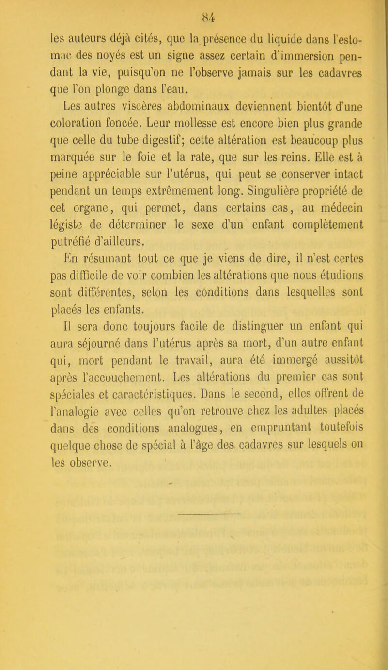 les auteurs déjà cités, que la présence du liquide dans l’esto- mac des noyés est un signe assez certain d’immersion pen- dant la vie, puisqu’on ne l’observe jamais sur les cadavres que l’on plonge dans l’eau. Les autres viscères abdominaux deviennent bientôt d’une coloration foncée. Leur mollesse est encore bien plus grande que celle du tube digestif; cette altération est beaucoup plus marquée sur le foie et la rate, que sur les reins. Elle est à peine appréciable sur l’utérus, qui peut se conserver intact pendant un temps extrêmement long. Singulière propriété de cet organe, qui permet, dans certains cas, au médecin légiste de déterminer le sexe d’un enfant complètement putréfié d’ailleurs. En résumant tout ce que je viens de dire, il n’est certes pas difficile de voir combien les altérations que nous étudions sont dilférentes, selon les conditions dans lesquelles sont placés les enfants. Il sera donc toujours facile de distinguer un enfant qui aura séjourné dans l’utérus après sa mort, d’un autre enfant qui, mort pendant le travail, aura été immergé aussitôt après l’accouchement. Les altérations du premier cas sont spéciales et caractéristiques. Dans le second, elles offrent de l’analogie avec celles qu’on retrouve chez les adultes placés dans dés conditions analogues, en empruntant toutefois quelque chose de spécial à l’âge des. cadavres sur lesquels on les observe.
