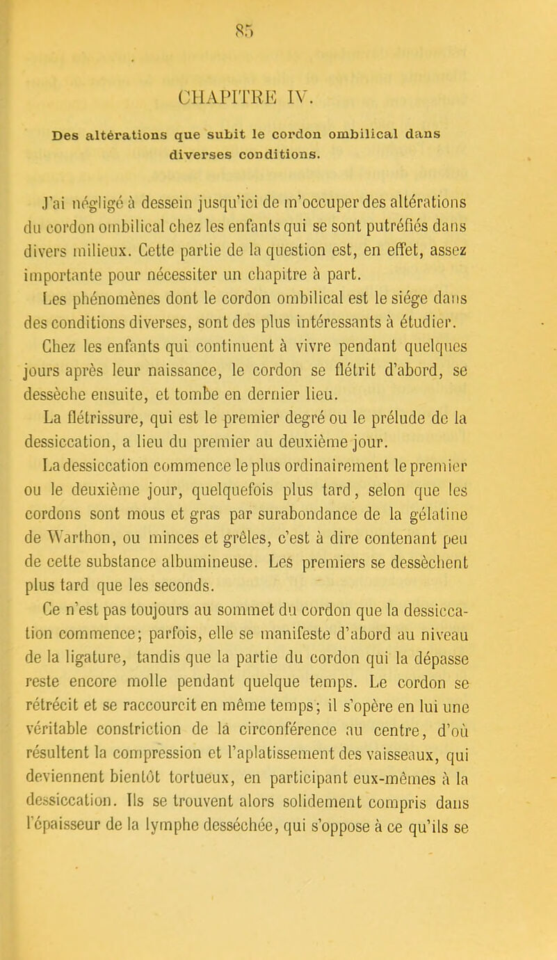 CHAPITRE IV. Des altérations que subit le cordon ombilical dans diverses conditions. .l’ai négligé à dessein jusqu’ici de m’occuper des altérations du cordon ombilical chez les enfants qui se sont putréfiés dans divers milieux. Cette partie de la question est, en effet, assez importante pour nécessiter un chapitre à part. Les phénomènes dont le cordon ombilical est le siège dans des conditions diverses, sont des plus intéressants à étudier. Chez les enfants qui continuent à vivre pendant quelques jours après leur naissance, le cordon se flétrit d’abord, se dessèche ensuite, et tombe en dernier lieu. La flétrissure, qui est le premier degré ou le prélude de la dessiccation, a lieu du premier au deuxième jour. La dessiccation commence le plus ordinairement le premier ou le deuxième jour, quelquefois plus tard, selon que les cordons sont mous et gras par surabondance de la gélatine de Warthon, ou minces et grêles, c’est à dire contenant peu de cette substance albumineuse. Les premiers se dessèchent plus tard que les seconds. Ce n’est pas toujours au sommet du cordon que la dessicca- tion commence; parfois, elle se manifeste d’abord au niveau de la ligature, tandis que la partie du cordon qui la dépasse reste encore molle pendant quelque temps. Le cordon se rétrécit et se raccourcit en même temps; il s’opère en lui une véritable constriction de là circonférence au centre, d’où résultent la compression et l’aplatissement des vaisseaux, qui deviennent bientôt tortueux, en participant eux-mêmes à la dessiccation. Ils se trouvent alors solidement compris dans l’épaisseur de la lymphe desséchée, qui s’oppose à ce qu’ils se