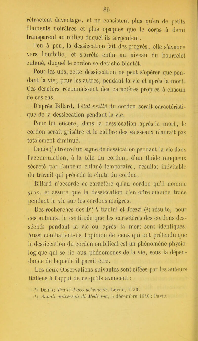 81) rétractent davantage, et ne consistent plus qu’en de petits filaments noirâtres et plus opaques que le corps à demi transparent au milieu duquel ils serpentent. Peu à peu, la dessiccation fait des progrès; elle s’avance vers l’ombilic, et s’arrête enfin au niveau du bourrelet cutané, duquel le cordon se détache bientôt. Pour les uns, cette dessiccation ne peut s’opérer que pen- dant la vie; pour les autres, pendant la vie et après la mort. Ces derniers reconnaissent des caractères propres à chacun de ces cas. D’après Billard, \'élat vrillé du cordon serait caractéristi- que de la dessiccation pendant la vie. Pour lui encore, dans la dessiccation après la mort, le cordon serait grisâtre et le calibre des vaisseaux n’aurait pas totalement diminué. Denis (^) trouve un signe de dessication pendant la vie dans l’accumulation, à la tête du cordon, d’un fluide muqueux sécrété par ranneau cutané temporaire, résultat inévitable du travail qui précède la chute du cordon. Billard n’accorde ce caractère qu’au cordon qu’il nomme gras, et assure que la dessiccation n’en offre aucune trace pendant la vie sur les cordons maigres. Des recherches des D” Yittadini et Trezzi (^) résulte, pour ces auteurs, la certitude que les caractères des cordons des- .séchés pendant la vie ou après la mort sont identiques. Aussi combattent-ils l’opinion de ceux qui ont prétendu que la dessiccation du cordon ombilical est un phénomène physio- logique qui se lie aux phénomènes de la vie, sous la dépen- dance de laquelle il paraît être. Les deux Observations suivantes sont cifées par les auteur.'; italiens à l’appui de ce qu’ils avancent ; (') Denis; Traité d'accmichementu. Leyde, 1733. P) Annaii iiniveraali di Medicina, 5 décembre 1840; l'avie.