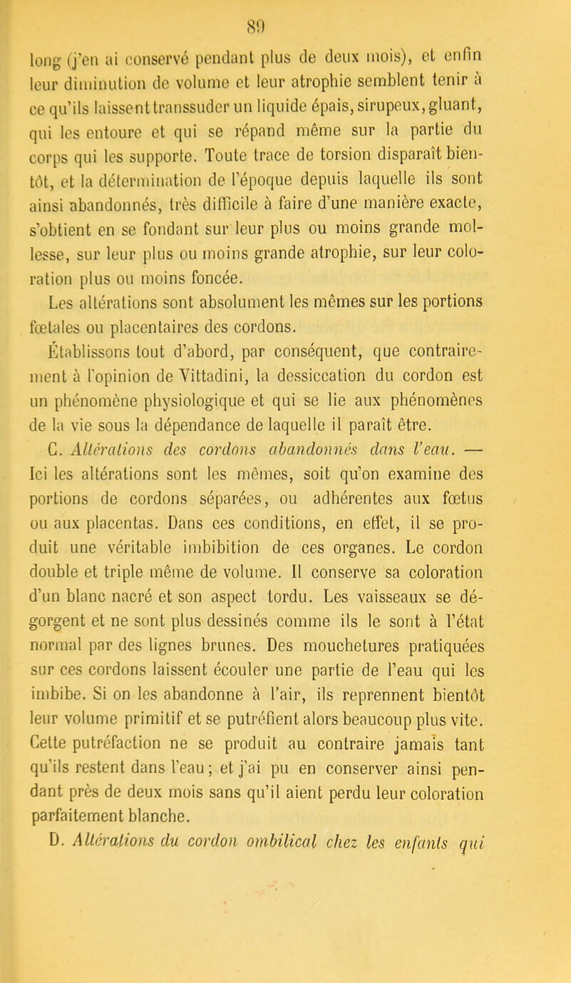 long (j'en ai conservé pendant plus de deux mois), et enfin leur diminution de volume et leur atrophie semblent tenir à ce qu’ils laissent transsuder un liquide épais, sirupeux, gluant, qui les entoure et qui se répand même sur la partie du corps qui les supporte. Toute trace de torsion disparaît bien- tôt, et la détermination de l’époque depuis laquelle ils sont ainsi abandonnés, très difficile à faire d’une manière exacte, s’obtient en se fondant sur leur plus ou moins grande mol- lesse, sur leur plus ou moins grande atrophie, sur leur colo- ration plus ou moins foncée. Les altérations sont absolument les mêmes sur les portions fœtales ou placentaires des cordons. Établissons tout d’abord, par conséquent, que contraire- ment à l’opinion de Yittadini, la dessiccation du cordon est un phénomène physiologique et qui se lie aux phénomènes de la vie sous la dépendance de laquelle il paraît être. G. Alléralions des cordons abandonnés dans l’eau. — Ici les altérations sont les mêmes, soit qu’on examine des portions de cordons séparées, ou adhérentes aux fœtus ou aux placentas. Dans ces conditions, en effet, il se pro- duit une véritable imbibition de ces organes. Le cordon double et triple même de volume. Il conserve sa coloration d’un blanc nacré et son aspect tordu. Les vaisseaux se dé- gorgent et ne sont plus dessinés comme ils le sont à l’état normal par des lignes brunes. Des mouchetures pratiquées sur ces cordons laissent écouler une partie de l’eau qui les imbibe. Si on les abandonne à l’air, ils reprennent bientôt leur volume primitif et se putréfient alors beaucoup plus vite. Cette putréfaction ne se produit au contraire jamais tant qu’ils restent dans l’eau ; et j’ai pu en conserver ainsi pen- dant près de deux mois sans qu’il aient perdu leur coloration parfaitement blanche. D. Alléralions du cordon ombilical chez les enfants qui
