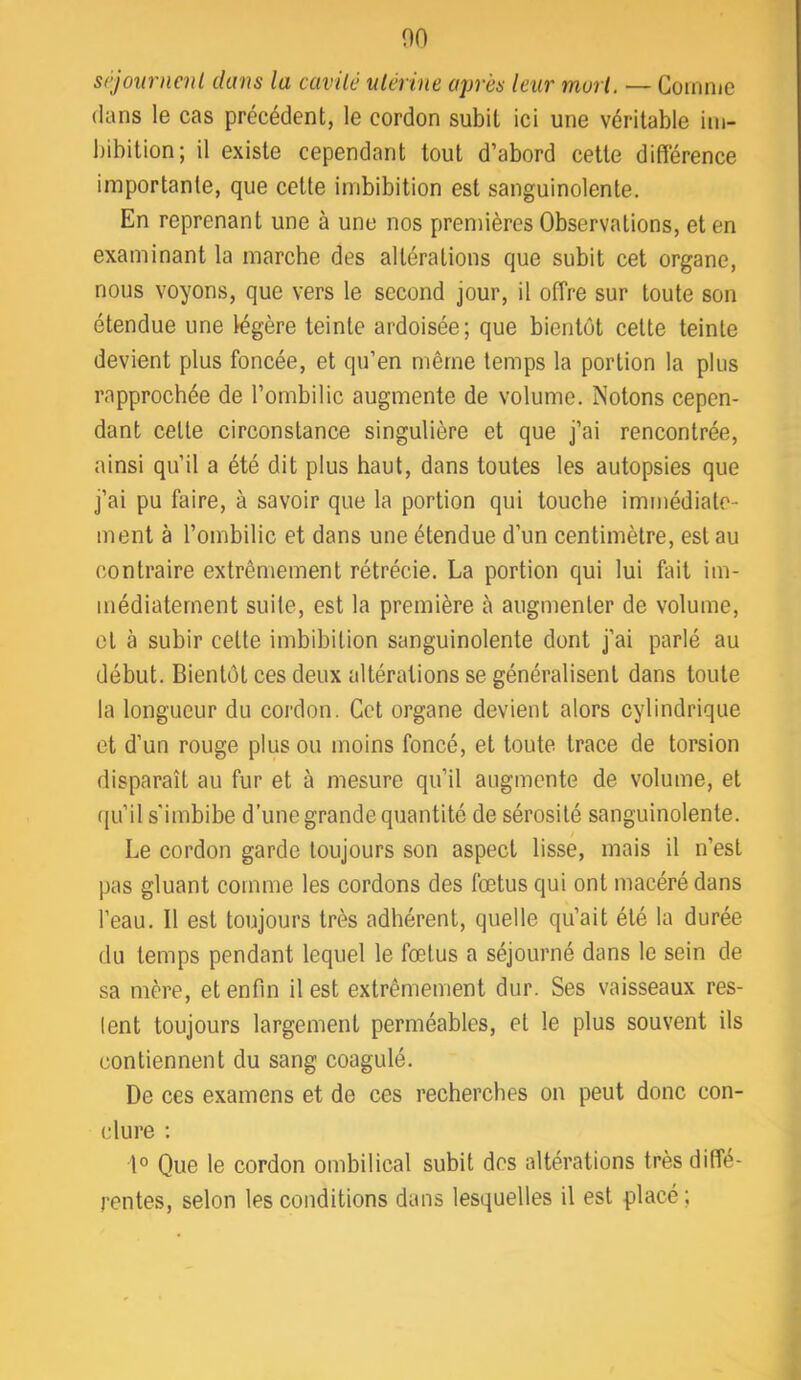 00 srjonrncnl dans la cavité utérine après leur mort. — Comme dans le cas précédent, le cordon subit ici une véritable im- bibition; il existe cependant tout d’abord cette différence importante, que cette imbibition est sanguinolente. En reprenant une à une nos premières Observations, et en examinant la marche des altérations que subit cet organe, nous voyons, que vers le second jour, il offre sur toute son étendue une légère teinte ardoisée; que bientôt cette teinte devient plus foncée, et qu’en même temps la portion la plus rapprochée de l’ombilic augmente de volume. Notons cepen- dant cette circonstance singulière et que j’ai rencontrée, ainsi qu’il a été dit plus haut, dans toutes les autopsies que j’ai pu faire, à savoir que la portion qui touche immédiate- ment à l’ombilic et dans une étendue d’un centimètre, est au contraire extrêmement rétrécie. La portion qui lui fait im- médiatement suite, est la première à augmenter de volume, et à subir cette imbibition sanguinolente dont j’ai parlé au début. Bientôt ces deux altérations se généralisent dans toute la longueur du cordon. Cet organe devient alors cylindrique et d’un rouge plus ou moins foncé, et toute trace de torsion disparaît au fur et à mesure qu’il augmente de volume, et qu’il s'imbibe d’une grande quantité de sérosité sanguinolente. Le cordon garde toujours son aspect lisse, mais il n’est pas gluant comme les cordons des fœtus qui ont macéré dans l’eau. Il est toujours très adhérent, quelle qu’ait été la durée du temps pendant lequel le fœtus a séjourné dans le sein de sa mère, et enfin il est extrêmement dur. Ses vaisseaux res- tent toujours largement perméables, et le plus souvent ils contiennent du sang coagulé. De ces examens et de ces recherches on peut donc con- clure : 1° Que le cordon ombilical subit des altérations très diffe- rentes, selon les conditions dans lesquelles il est placé ;