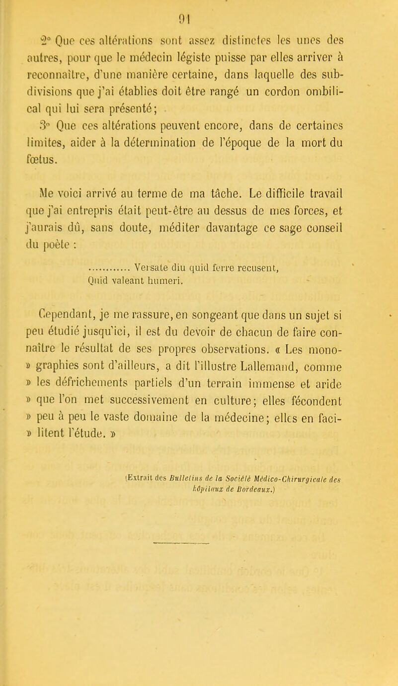 0! '5° Ouf' ces allénilions surit assez clislincles les unes des autres, pour que le médecin légiste puisse par elles arriver à reconnaître, d’une manière certaine, dans laquelle des sub- divisions que j’ai établies doit être rangé un cordon ombili- cal qui lui sera présenté; 3 Que ces altérations peuvent encore, dans de certaines limites, aider à la détermination de l’époque de la mort du fœtus. Me voici arrivé au terme de ma tâche. Le difficile travail que j’ai entrepris était peut-être au dessus de mes forces, et j’aurais dij, sans doute, méditer davantage ce sage conseil du poète : Veisate diu quid ferre récusent, Qiiid valeant hiimeri. Cependant, je me l’assure, en songeant que dans un sujet si peu étudié jusqu’ici, il est du devoir de chacun de faire con- naître le résultat de ses propres observations. « Les mono- » graphies sont d’ailleurs, a dit l’illustre Lallemand, comnte B les défrichements partiels d’un terrain immense et aride » que l’on met successivement en culture; elles fécondent B peu à peu le vaste domaine de la médecine; elles en faci- B litent l’étude, b (Exlriiit (les Bulletins de la Sociélé Médico-Chirurgicale des kOiiilnux de Bordeaux.)