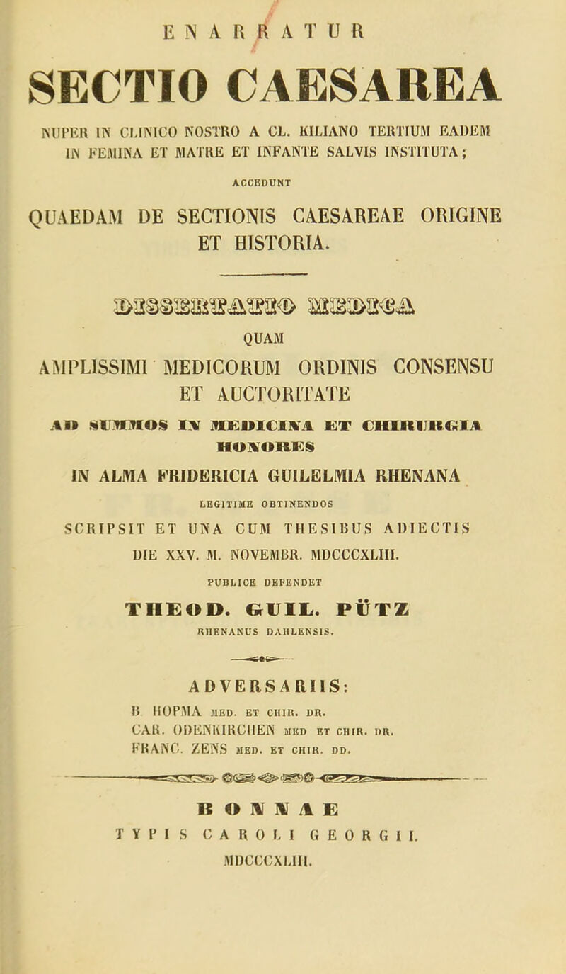 E N A R R A r U R SECTIO CAESAREA miPKH IN CLimCO NOSTRO A CL. KILIANO TERTIUM EADEM IN FEMINA ET MATRE ET INFANTE SALVIS INSTITUTA; ACCEDUNT QUAEDAM DE SECTIONIS CAESAREAE ORIGINE ET HISTORIA. QUAM AMPLlSSIMr MEDICORUM ORDINIS CONSENSU ET AUCTORITATE AI» IlV IVIKUICIIIIA KT CHIRUltC^ilA HOAORKS IIV ALMA FRIDERICIA GUILELMIA RHENANA LEGITIME OBTINENDOS SCRIPSIT ET UNA CUM THESIBUS ADIECTIS DIE XXV. M. NOVEMUR. MDCCCXLIII. PUBLICE DEFENDET TlIEOD. ovili. PVTZ RHENANUS DAIILENSIS. ADVERSARIIS: B IIOPMA MED. ET ClIIR. DR. CAB. ODENHIRCliEN med et chir. dr. FBANC. ZENS med. et chir. dd. R O HI m yl £ TYPIS CAROLl GEORGII. MDCCCXLIH.