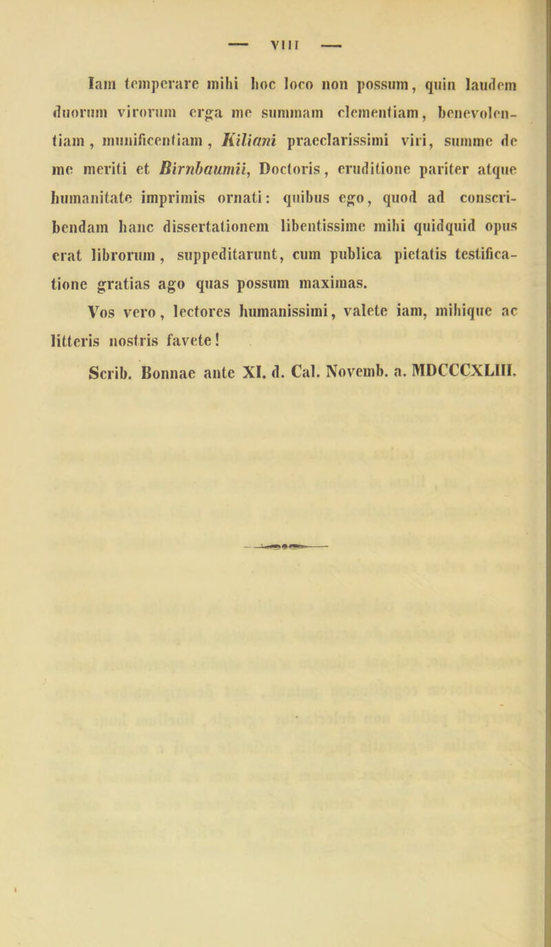 VIII lam (niipcrare mihi Iioc loco non possinn, qnin laudem dnornm virorum erg^a me summam clementiam, benevolen- tiam, munificentiam, Kilinni praeclarissimi viri, summe de me meriti et Birnhaumii, Doctoris, eruditione pariter atque Immanitate imprimis ornati: quibus eo;o, quod ad conscri- bendam hanc dissertationem libentissime mihi quidquid opus erat librorum, suppeditarunt, cum publica pietatis testifica- tione gratias ago quas possum maximas. Vos vero, lectores humanissimi, valete iam, mihique ac litteris nostris favete! Scrib. Bonnae ante XI. d. Cal. Novemb. a. MDCCCXLIII.