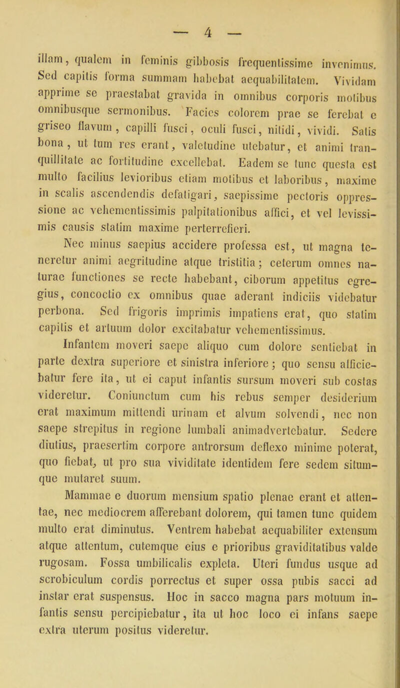 illam, qualem in (eminis gil)bosis Crequenlissimc invrnirims. Sed capitis lorma summam habebat aequabilitatem. Vividam apprime se praestabat gravida in omnibus corporis motibus omnibusque sermonibus. Facies eoiorem prae se ferebat e griseo flavum , capilli fusci, oculi fusci, nitidi, vividi. Satis bona, ut tum res erant, valetudine utebatur, et animi tran- quillitate ac fortitudine excellebat. Eadem se tunc questa est multo facilius levioribus etiam molibus et laboribus, maxime in scalis ascendendis defatigari, saepissime pedoris oppres- sione ac vehemenlissimis palpitationibus affici, et vel levissi- mis causis slatim maxime perterrefieri. Nec minus saepius accidere professa est, ut magna te- neretur animi aegritudine atque tristitia; ceterum omnes na- turae functiones se recte habebant, ciborum appetitus egre- gius, concoctio ex omnibus quae aderant indiciis videbatur perbona. Sed frigoris imprimis impatiens erat, quo stalim capitis et artuum dolor excitabatur vehementissimus. Infantem moveri saepe aliquo cum dolore sentiebat in parte dextra superiore et sinistra inferiore; quo sensu alficie- batur fere ita, ut ei caput infantis sursum moveri sub costas videretur. Coniunclum cum his rebus semper desiderium erat maximum mittendi urinam et alvum solvendi, nec non saepe strepitus in regione lumbali animadvertebatur. Sedere diutius, praesertim corpore antrorsum deflexo minime poterat, quo fiebat, ut pro sua vividitate identidem fere sedem silum- que mutaret suum. Mammae e duorum mensium spatio plenae erant et atten- tae, nec mediocrem afferebant dolorem, qui tamen tunc quidem multo erat diminutus. Ventrem habebat aequabiliter extensum atque attentum, cutemque eius e prioribus graviditatibus valde rugosam. Fossa umbilicalis expleta. Uteri fundus usque ad scrobiculum cordis porrectus et super ossa pubis sacci ad instar erat suspensus, lloc in sacco magna pars motuum in- fantis sensu percipiebatur, ita ut hoc loco ei infans saepe extra uterum positus videretur.