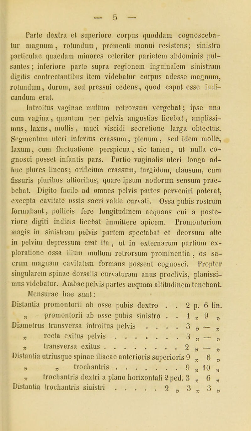 Parte ilcxlra et superiore corpus quoddam cognosceba- tur magnum, rotundum, prementi manui resistens; sinistra particulae quaedam minores celeriter parietem abdominis pul- santes ; inleriore parte supra regionem inguinalem sinistram digitis contrectantibus item videbatur corpus adesse magnum, rotundum, durum, sed pressui cedens, quod caput esse indi- candum erat. Introitus vaginae multum retrorsum vergebat; ipse una cum vagina, quanium per pelvis angustias licebat, amplissi- mus , laxus, mollis, muci viscidi secretione larga obtectus. Segmentum uteri inferius crassum, plenum , sed idem molle, laxum, cum fluctuatione perspicua, sic tamen, ut nulla co- gnosci posset infantis pars. Porlio vaginalis uteri longa ad- huc plures lineas; orificium crassum, turgidum, clausum, cum Ossuris pluribus allioribus, quare ipsum nodorum sensum prae- bebat. Digito facile ad omnes pelvis partes perveniri poterat, excepta cavitate ossis sacri valde curvati. Ossa pubis rostrum formabant, pollicis fere longitudinem aequans cui a poste- riore digiti indicis licebat immittere apicem. Promontorium magis in sinistram pelvis partem spectabat et deorsum alte in pelvim depressum erat ita , ut in externarum partium ex- ploratione ossa ilium multum retrorsum prominentia , os sa- crum magnam cavitatem formans possent cognosci. Propter singularem spinae dorsalis curvaturam anus proclivis, planissi- mus videbatur. Ambae pelvis partes aequam altitudinem tenebant. Mensurae hae sunt: Distantia promontorii ab osse pubis dextro . . 2 p. 6 lin. „ promontorii ab osse pubis sinistro . . 1 „ 9 „ Diamelrus transversa introitus pelvis .... 3 „ — „ „ recta exitus pelvis 3 „ — „ „ transversa exitus « Distantia utriusque spinae iliacae anterioris superioris 9 „ 6 „ „ „ Irochanlris 9 „ 10 „ „ trochanlris dextri a plano horizontali 2 ped. 3 „ G „