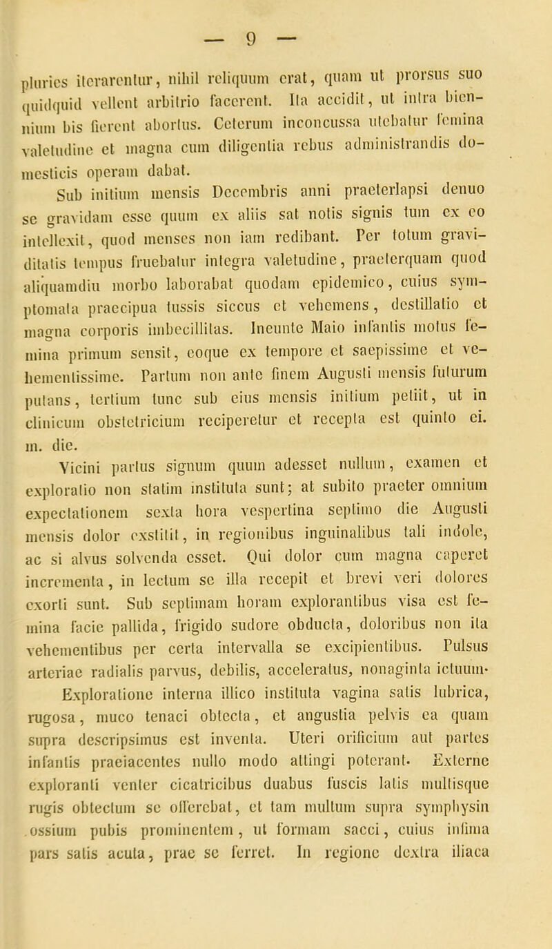 phiries ilcrarcnliir, nihil reliquum erat, quam ut prorsus suo quidquid vellent arbitrio lacerent. Ita accidit, ut intra bien- nium bis fierent abortus. Ceterum inconcussa utebatur femina valetudine et magna cum diligentia rebus administrandis do- mesticis operam dabat. Sub initium mensis Decembris anni praeterlapsi denuo se gravidam esse quum ex aliis sat notis signis tum ex eo intellexit, quod menses non iarn redibant. Per totum gravi- ditatis tempus IVuebatur integra valetudine, praeterquam quod aliquamdiu morbo laborabat quodam epidemico, cuius sym- ptomata praecipua tussis siccus et vehemens, destillatio et magna corporis imbecillitas. Ineunte Maio infantis motus fe- mina primum sensit, eoque ex tempore et saepissime et ve- hementissime. Partum non ante lincm Augusti mensis futurum putans, tertium tunc sub cius mensis initium petiit, ut in clinicum obstetricium reciperetur et recepta est quinio ei. 111. dic. Vicini parius signum quum adesset nullum, examen et e.xploratio non slalim instituta sunt; at subito praeter omnium expectalioncm sexta hora vespertina septimo die Augusti mensis dolor exstitit, in regionibus inguinalibus tali indole, ac si alvus solvenda esset. Qui dolor cum magna caperet incrementa, in lectum se illa recepit et brevi veri dolores exorti sunt. Sub septimam horam explorantibus visa est fe- mina facie pallida, frigido sudore obducta, doloribus non ita vehementibus per certa intervalla se excipientibus. Pulsus arteriae radialis parvus, debilis, acceleratus, nonaginta ictuum- Exploratione interna illico instituta vagina salis lubrica, rugosa, muco tenaci obtecta, et angustia pelvis ea quam supra descripsimus est inventa. Uteri orificium aut partes infantis praeiacentes nullo modo attingi poterant. Externe exploranti venter cicatricibus duabus fuscis latis mullisque rugis obtectum se olfercbat, et tam multum supra symphysin ossium pubis prominentem, ut formam sacci, cuius infima pars satis acuta, prae se ferret. In regione dextra iliaca