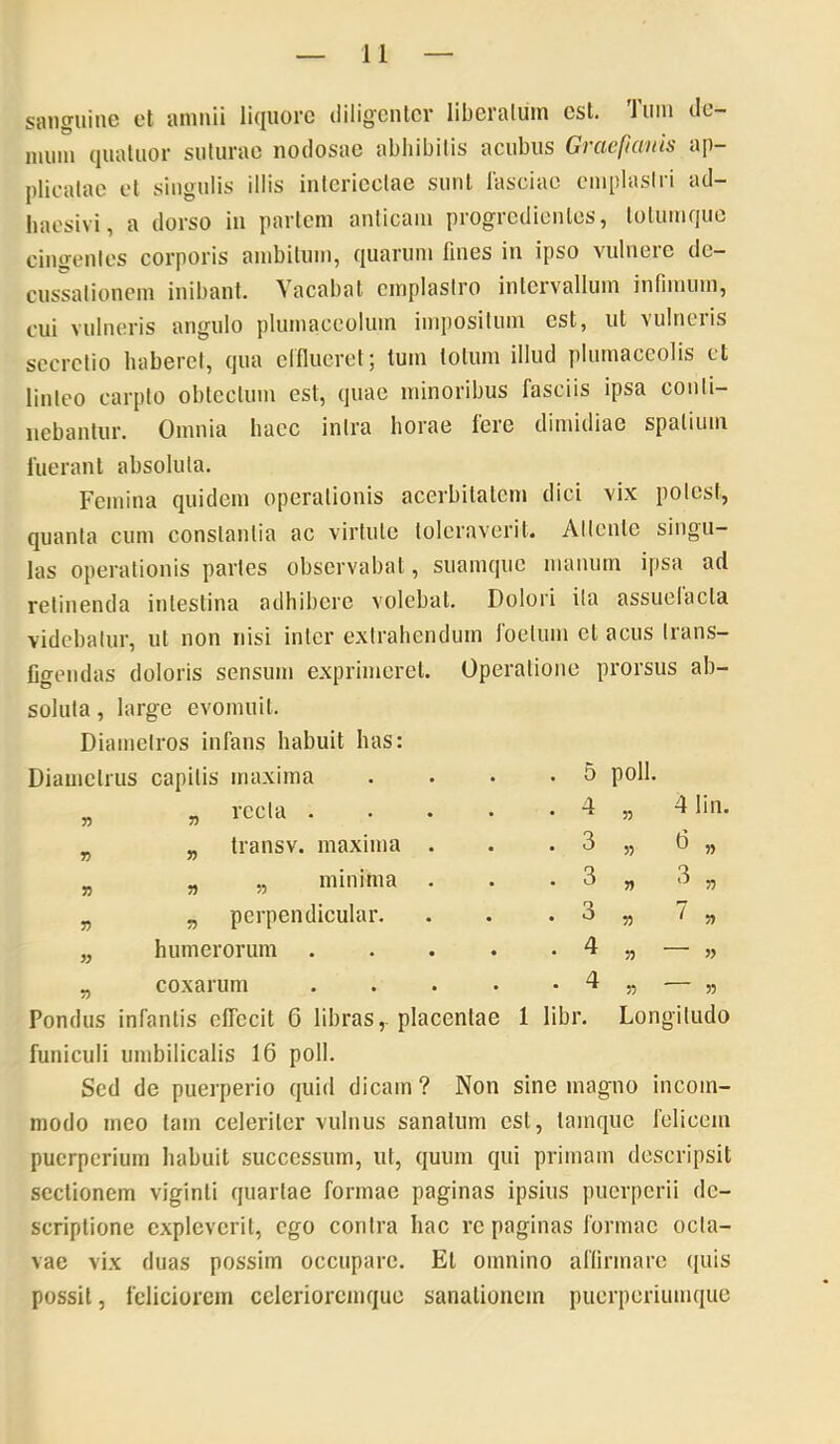 sanguine et amnii li({Uorc diligenter liberatum est. Ium de- mum quaUior suturae nodosae abliibitis acubus Graefianis ap- plicatae et singulis illis intcriectae sunt fasciae cmplaslii ad- haesivi, a dorso in partem anticam progredientes, totumque cingentes corporis ambitum, quarum fines in ipso vulnero de- cussationem inibant. Vacabat emplastro intervallum infimum, cui vulneris angulo plumaceolum impositum est, ut vulneris secretio haberet, qua efllucret; tum totum illud plumaccolis ct linteo carpto obtectum est, quae minoribus fasciis ipsa conti- nebantur. Omnia haec intra horae fere dimidiae spatium fuerant absoluta. Femina quidem operationis acerbitatem dici vix potest, quanta cum constantia ac virtute toleraverit. Attente singu- las operationis partes observabat, suamqiic manum ipsa ad relinenda intestina adhibere volebat. Dolori ita assuelacta videbatur, ut non nisi inter extrahendum loelum et acus Irans- Cgendas doloris sensum exprimeret. Operatione prorsus ab- soluta , large evomuit. Diametros infans habuit has: Diametrus capitis maxima . • • -5 poli. Pondus infantis elTccit 6 libras, placentae 1 libr. Longitudo funiculi umbilicalis 16 poli. Sed de puerperio quid dicam? Non sine magno incom- modo meo tam celeriter vulnus sanatum est, lamquc felicem puerperium habuit successum, ut, quum qui primam descripsit sectionem viginli quartae formae paginas ipsius puerperii de- scriptione expleverit, ego contra hac re paginas formae octa- vae vix duas possim occupare. Et omnino aflirmare ({uis possit, feliciorem cclcriorcmque sanationem puerperiumque „ lecta. . . „ transv. maxima . „ „ minima „ perpendicular. 4 lin. » humerorum coxarum