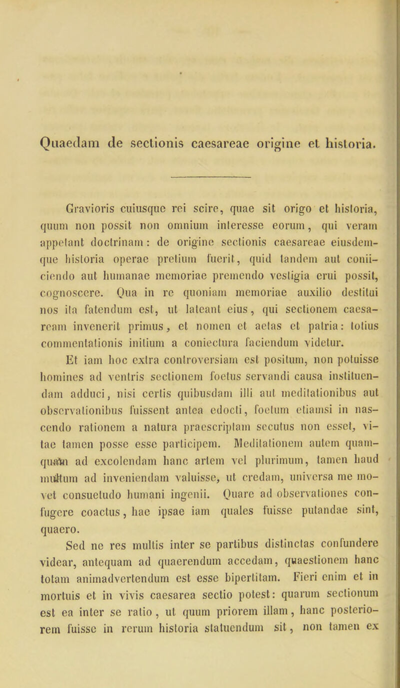 Quaedam de secllonis caesareae origine el hisloria. Gravioris cuiusque rei scire, quae sit origo et historia, quum non possit non omnium inieresse eorum, qui veram appetant doctrinam: de origine sectionis caesareae eiusdem- que historia operae pretium fuerit, quid tandem aut conii- cieiido aut liumanae memoriae premendo vestigia erui possit, cognoscere. Qua in re quoniam memoriae auxilio destitui nos ita fatendum est, ut lateant eius, qui sectionem Caesa- ream invenerit primus, et nomen et aetas et patria: totius commentationis initium a coniectura faciendum videtur. Et iam hoc extra controversiam est positum, non potuisse homines ad veniris sectionem foetus servandi causa instituen- dam adduci, nisi certis quibusdam illi aut meditationibus aut observationibus fuissent antea edocti, foetum etiamsi in nas- cendo rationem a natura pracscri])tam secutus non esset, vi- tae tamen posse esse participem. Meditationem autem quam- qufl^Hi ad excolendam hanc artem vel plurimum, tamen haud inuiMum ad inveniendam valuisse, ut credam, universa me mo- vet consuetudo humani ingenii. Quare ad observationes con- fugere coactus, hae ipsae iam quales fuisse putandae sint, quaero. Sed ne res mullis inter se partibus distinctas confundere videar, antequam ad quaerendum accedam, quaestionem hanc lotam animadvertendum est esse biperlitam. Fieri enim et in mortuis et in vivis caesarea sectio potest: quarum sectionum est ea inter se ratio, ut quum priorem illam, hanc posterio- rem fuisse in rerum historia statuendum sit, non tamen ex