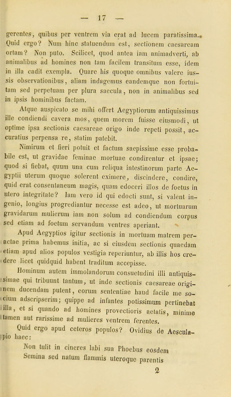 gerentes, quibus per ventrem via erat ad Iiiccm paratissima.* Ouid ergo? Niim hinc stalucndiim csl, sectionem caesaream ortam? Non puto. Scilicet, quod antea iam animadverti, ab animalibus ad homines non tam facilem transitum esse, idem in illa cadit exempla. Quare his quoque omnibus valere ius- sis observationibus, aliam indagemus eandemque non fortui- tam sed perpetuam per plura saecula, non in animalibus sed in ipsis hominibus factam. Atque auspicato se mihi offert Aegyptiorum antiquissimus ille condiendi cavera mos, quem morem fuisse eiusmodi, ut optime ipsa sectionis caesareae origo inde repeti possit, ac- curatius perpensa re, statim patebit. Nimirum et fieri potuit et facium saepissime esse proba- bile est, ut gravidae feminae mortuae condirentur et ipsae; quod si fiebat, quum una cum reliqua intestinorum parte Ae- gyptii uterum quoque solerent eximere, discindere, condire, quid erat consentaneum magis, quam edoceri illos de foetus in utero integritate? Iam vero id qui edocti sunt, si valent in- genio, longius progrediantur necesse est adeo, ut mortuarum gravidarum mulierum iam non solum ad condiendum corpus sed etiam ad foetum servandum ventres aperiant. ^ Apud Aegyptios igitur sectionis in mortuam matrem per- actae prima habemus initia, ac si eiusdem sectionis quaedam . etiam apud alios populos vestigia reperiuntur, ab illis hos cre- t dere licet quidquid habent traditum accepisse. Hominum autem immolandorum consuetudini illi antiquis- :simae qui tribuunt tantum, ut inde sectionis caesareae origi- >nem ducendam putent, eorum sententiae haud facile me so- cium adseripserim; quippe ad infantes potissimum pertinebat i illa, et si quando ad homines provectioris aetatis, minime Uamen aut rarissime ad mulieres ventrem ferentes. Quid ergo apud ceteros populos? Ovidius de Aescula- tpio haec: Non tulit in cineres labi sua Phoebus eosdem Semina sed natum flammis uteroque parentis 2