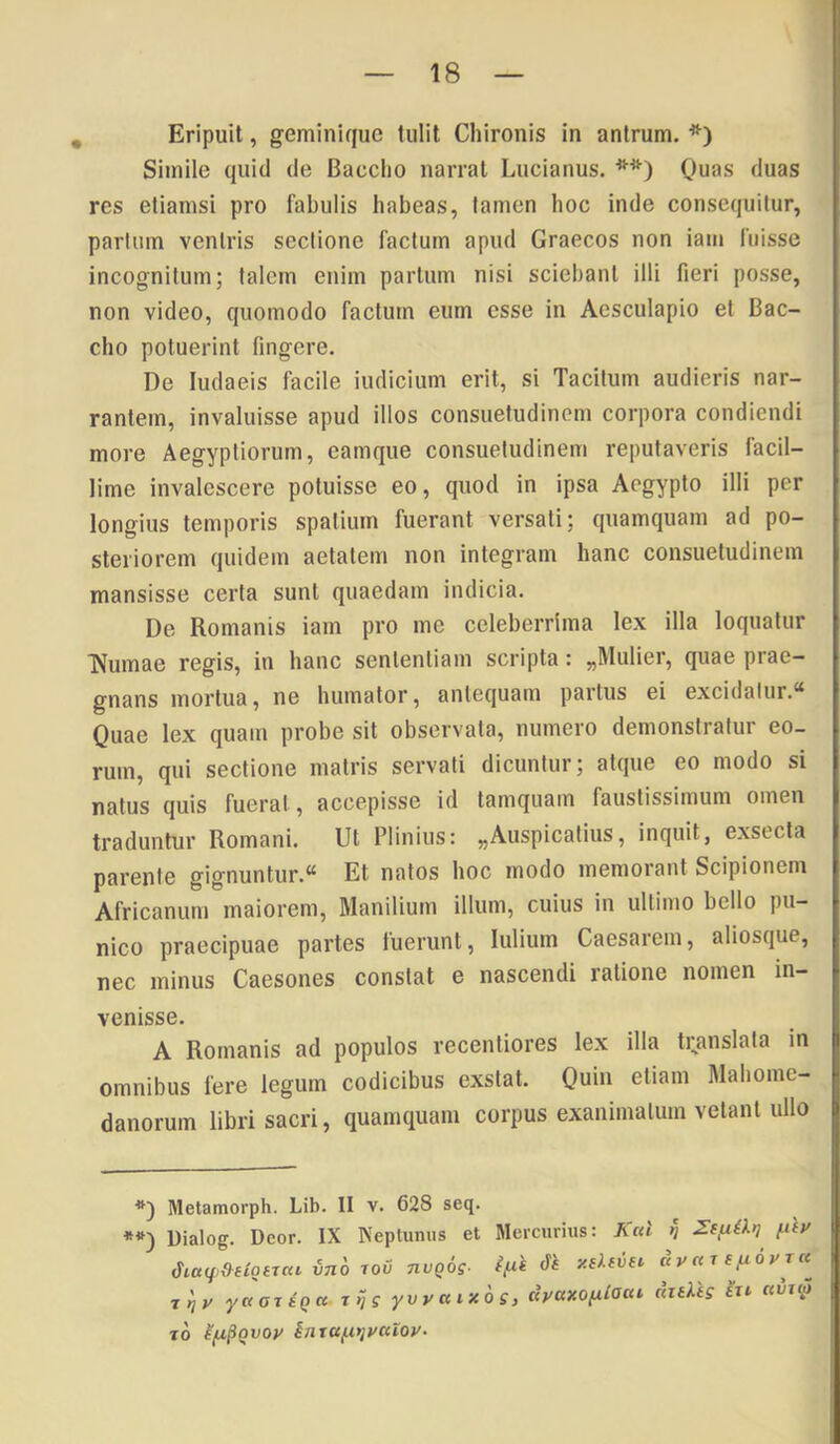 Eripuit, geminique tulit Chironis in antrum. *) Simile quid de Baccho narrat Lucianus. **) Quas duas res etiamsi pro fabulis habeas, tamen hoc inde consequitur, parium ventris seclione factum apud Graecos non iam fuisse incognitum; talem enim partum nisi sciebant illi fieri posse, non video, quomodo factum eum esse in Aesculapio et Bac- cho potuerint fingere. De ludaeis facile indicium erit, si Tacitum audieris nar- rantem, invaluisse apud illos consuetudinem corpora condiendi more Aegyptiorum, eamque consuetudinem reputaveris facil- lime invalescere potuisse eo, quod in ipsa Aegypto illi per longius temporis spatium fuerant versati; quamquam ad po- steriorem quidem aetatem non integram hanc consuetudinem mansisse certa sunt quaedam indicia. De Romanis iam pro me celeberrima lex illa loquatur TVumae regis, in hanc sententiam scripta: „Mulier, quae prae- gnans mortua, ne humator, antequam partus ei excidatur.* Quae lex quam probe sit observata, numero demonstratur eo- rum, qui sectione matris servati dicuntur; atque eo modo si natus quis fuerat, accepisse id tamquam faustissimum omen traduntur Romani. Ut Plinius: ^Auspicatius, inquit, exsecta parente gignuntur.* Et natos hoc modo memorant Scipionem Africanum maiorem, Manilium illum, cuius in ultimo bello pu- nico praecipuae partes luerunt, lulium Caesarem, aliosque, nec minus Caesones constat e nascendi ratione nomen in- venisse. A Romanis ad populos recentiores lex illa translata in omnibus fere legum codicibus exstat. Quin etiam Mabome- danorum libri sacri, quamquam corpus exanimatum vetant ullo *) Metamorph. Lib. II v. 628 seq. **) Uialog. Deor. IX Neptunus et Mercurius: A«l tj fiiy vno lov nvqos- fJv«Te.advr« ■t'^v yaaxiqa yvyaixog, dyaxofiiaai diiVtg hx kvu>> TO inTa^itjyctioy.