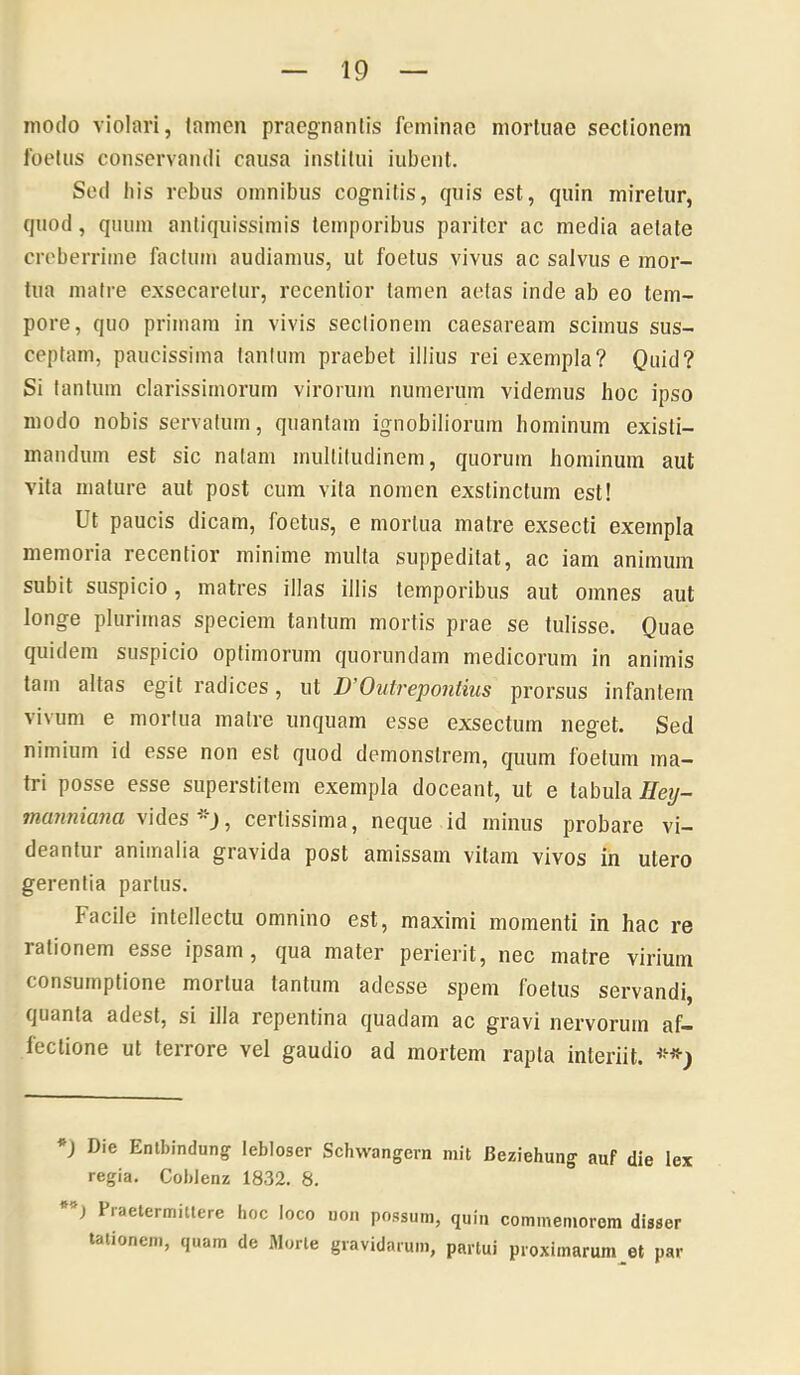 modo violari, tamen praegnantis feminae mortuae sectionem foetus conservandi causa institui iubent. Sed Ilis rebus omnibus cognitis, quis est, quin miretur, quod, quum antiquissimis temporibus pariter ac media aetate creberrime factum audiamus, ut foetus vivus ac salvus e mor- tua matre exsecaretur, recenlior tamen aetas inde ab eo tem- pore, quo primam in vivis sectionem Caesaream scimus sus- ceptam, paucissima tantum praebet illius rei exempla? Quid? Si tantum clarissimorum virorum numerum videmus hoc ipso modo nobis servatum, quantam ignobiliorum hominum existi- mandum est sic natam multitudinem, quorum hominum aut vita mature aut post cum vita nomen exstinctum est! Ut paucis dicam, foetus, e mortua matre exsecti exempla memoria recentior minime multa suppeditat, ac iam animum subit suspicio, matres illas illis temporibus aut omnes aut longe plurimas speciem tantum mortis prae se tulisse. Quae quidem suspicio optimorum quorundam medicorum in animis tam altas egit radices, ut D'Ontrepontius prorsus infantem vivum e mortua matre unquam esse exsectum neget. Sed nimium id esse non est quod demonstrem, quum foetum ma- tri posse esse superstitem exempla doceant, ut e tabula Ileij- mannmia certissima, neque id minus probare vi- deantur animalia gravida post amissam vitam vivos in utero gerentia parius. Facile intellectu omnino est, maximi momenti in hac re rationem esse ipsam, qua mater perierit, nec matre virium consumptione mortua tantum adesse spem foetus servandi, quanta adest, si illa repentina quadam ac gravi nervorum af- lectione ut terrore vel gaudio ad mortem rapta interiit. *) Die Entbindung lebloser Schwangcrn mit Beziehung auf die lex regia. Coblenz 1832. 8. Fraelermitlere hoc loco uoi. possum, quin commemorem disser talionem, quam de Morle gravidarum, partui proximarum^et par