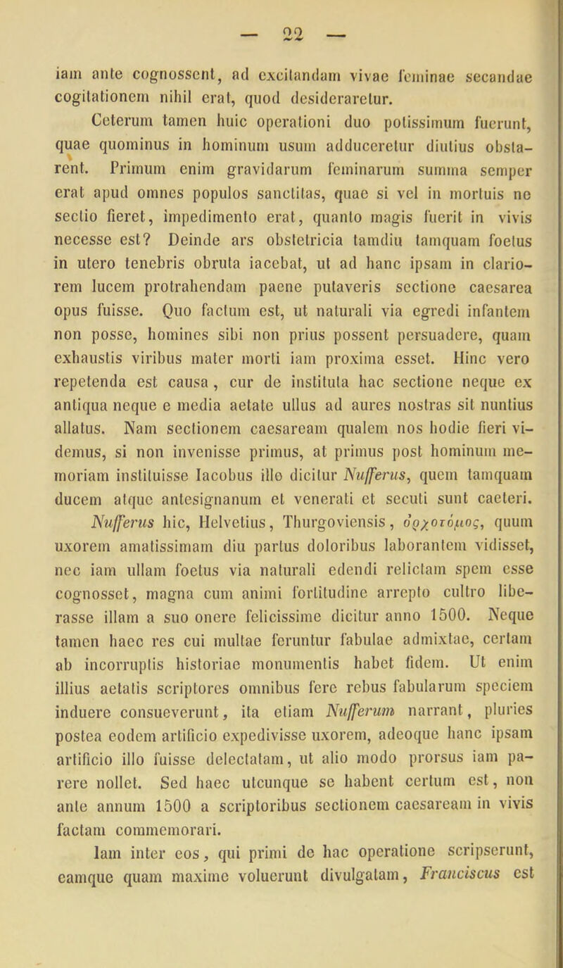 iain ante cognosscnl, ad excitandam vivae ioininae secandae cogitationem nihil erat, quod desideraretur. Ceterum tamen huic operationi duo potissimum fuerunt, quae quominus in hominum usum adduceretur diutius obsta- rent. Primum enim gravidarum feminarum summa semper erat apud omnes populos sanctitas, quae si vel in mortuis no sectio fieret, impedimento erat, quanto magis fuerit in vivis necesse est? Deinde ars obstetricia tamdiu tamquam foetus in utero tenebris obruta iacebat, ut ad hanc ipsam in clario- rem lucem protrahendam paene putaveris sectione caesarea opus fuisse. Quo factum est, ut naturali via egredi infantem non posse, homines sibi non prius possent persuadere, quam exhaustis viribus mater morti iam proxima esset. Hinc vero repetenda est causa , cur de instituta hac sectione neque ex antiqua neque e media aetate ullus ad aures nostras sit nuntius allatus. Nam sectionem caesaream qualem nos hodie fieri vi- demus, si non invenisse primus, at primus post hominum me- moriam instituisse lacobus illo dicitur Nufferus, quem tamquam ducem atque antesignanum et venerati et secuti sunt caeteri. Nufferus hic, Helvetius, Thurgoviensis, dp;^or6^to?, quum uxorem amatissimam diu partus doloribus laborantem vidisset, nec iam ullam foetus via naturali edendi relictam spem esse cognosset, magna cum animi fortitudine arrepto cultro libe- rasse illam a suo onero felicissime dicitur anno 1500. Neque tamen haec res cui multae feruntur fabulae admixtae, certam ab incorruptis historiae monumentis habet fidem. Ut enim illius aetatis scriptores omnibus fere rebus fabularum speciem induere consueverunt, ita etiam Ntiffermn narrant, pluries postea eodem artificio expedivisse uxorem, adeoque hanc ipsam artificio illo fuisse delectatam, ut alio modo prorsus iam pa- rere nollet. Sed haec utcunque se habent certum est, non ante annum 1500 a scriptoribus sectionem caesaream in vivis factam commemorari. Iam inter eos, qui primi de hac operatione scripserunt, camque quam maxime voluerunt divulgatam, Frauciscus est