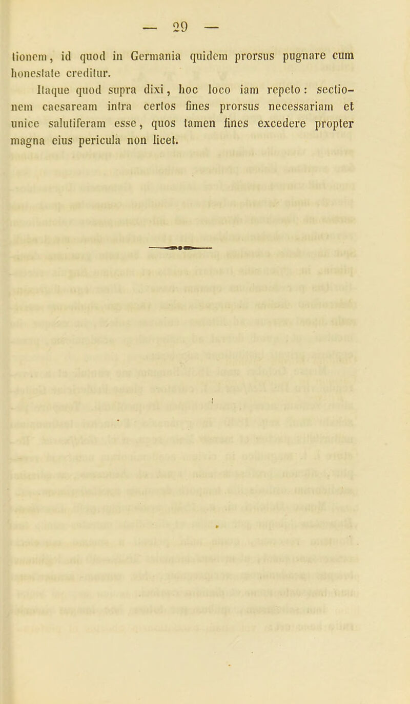 lioneni, id quod in Germania quidem prorsus pugnare cum honesiale creditur. Itaque quod supra dixi, hoc loco iam repeto: sectio- nem Caesaream intra certos fines prorsus necessariam et unice salutiferam esse, quos tamen fines excedere propter magna eius pericula non licet.