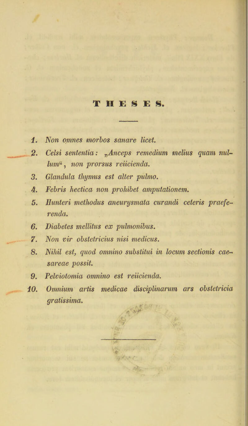 T II E !S E S 1. Non omnes morhos sanare licet. 2. Celsi sententia: y^Anceps remedium melius quam nul- lum^, non prorsus reiicienda. 3. Glandula thymus est alter pulmo. 4. Febris hectica non prohibet amputationem. 5. Hunteri methodus aneurysmata curandi ceteris praefe- renda. 6. Diabetes mellitus ex pulmonibus. 7. Non vir obstetricius nisi medicus. 8. Nihil est, quod omnino substitui in locum sectionis Cae- sareae possit. 9. Pelciotomia omnino est reiicienda. 10. Omnium artis medicae disciplinarum ars obstetricia gratissima. y