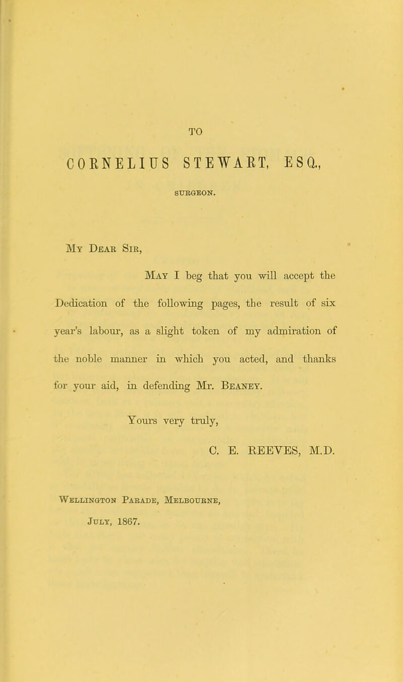 TO CORNELIUS STEWART, ESQ., SURGEON. My Dear Sir, May I beg that you •will accept tbe Dedication of tbe follo'wing pages, the result of six year’s labour, as a slight token of my admiration of the noble manner in •which you acted, and thanks for your aid, in defending Mr. Beaney. Yours very truly, C. E. REEVES, M.D. Wellington Parade, Melbourne, July, 1867.