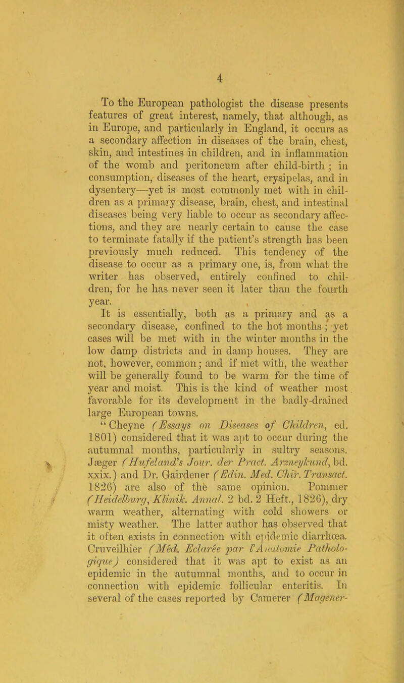 To the European pathologist the disease presents features of great interest, namely, that although, as in Europe, and particularly in England, it occurs as a secondary affection in diseases of the brain, chest, skin, and intestines in children, and in inflaniniation of the womb and peritoneum after child-birth ; in consumption, diseases of the heart, erysipelas, and in dysentery—yet is most commonly met with in chil- dren as a primaiy disease, brain, chest, and intestinal diseases being very liable to occur as secondary affec- tions, and they are nearly certain to cause the case to terminate fatally if the patient’s strength has been previously much reduced. This tendency of the disease to occur as a primary one, is, from what the writer has observed, entirely confined to chil- dren, for he has never seen it later than the fourth year. , It is essentially, both as a primary and as a secondary disease, confined to the hot months/ yet cases will be met with in the winter months in the low damp districts and in damp houses. They are not, however, common; and if met with, the weather wiU be generally found to be warm for the time of year and moist. This is the kind of weather mo.st favorable for its development in the badly-drained large European towns. “ Cheyne (Essays on Diseases of Children, ed. 1801) considered that it was a[it to occur during the autumnal months, particularly in sultry seasons. Jjeger (Hufeland’s Jour, der Pract. Arzneyhund,h(\.. xxix.) and Dr. Gairdener (Edin. Med. Ghir. Transact. 1826) are also of the same opinion. Pommer (Heidelhiiry, Klinik. Annal. 2 bd. 2 Heft., 1826), dry warm weather, alternating Avith cold showers or misty weather. The latter author has observed that it often exists in connection with e]>idemic diarrhoea. Cruveilhier (Med. Eclaree par I’Anulamie Patholo- gique) considered that it was apt to exist as an epidemic in the autumnal months, and to occur in connection with epidemic follicular enteritis. In several of the cases reported by Camerer (Magener-