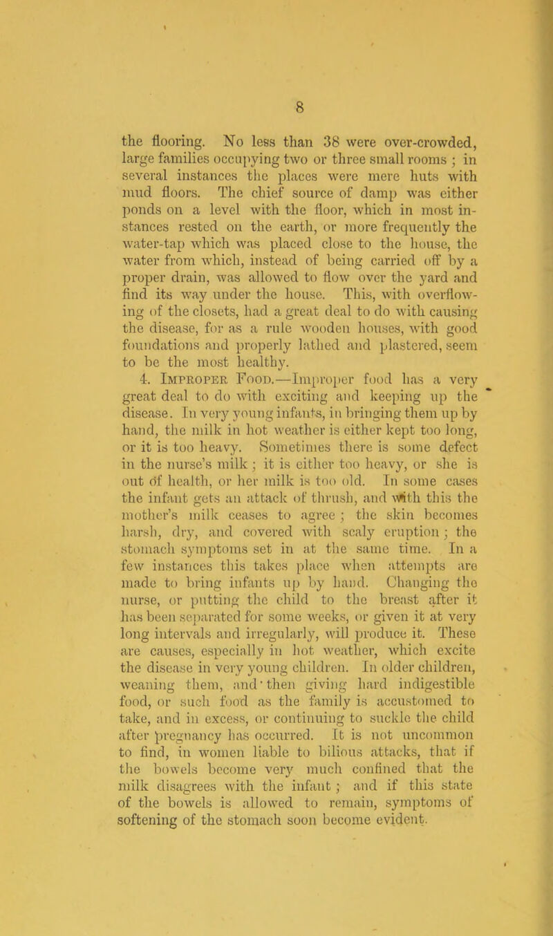 the flooring. No less than 38 were over-crowded, large families occupying two or three small rooms ; in several instances the places were mere huts with mud floors. The chief source of damp was either ponds on a level with the floor, which in most in- stances rested on the earth, or more frecpiently the water-tap which was placed close to the house, the water from which, instead of being carried off by a proper drain, was allowed to flow over the yard and find its way under the house. This, with overflow- ing of the closets, had a great deal to do with causing the disease, for as a rule wooden houses, with good foundations and properly lathed and plastered, seem to be the most healthy. 4. Improper Food.—Improper food has a very great deal to do with exciting and keeping up the disease. In very young infants, in bringing them up by hand, the milk in hot weather is either kept too long, or it is too heavy. Sometimes there is some defect in the nurse’s milk ; it is cither too heavy, or .she is out df health, or her milk is too old. In some cases the infant gets an attack of thrush, and vftth this the mother’s milk ceases to agree ; the skin becomes harsh, dry, and covered with scaly eruption; the .stomach symptoms set in at the same time. In a few in.stances this takes place when attempts are made to bring infants up by hand. Changing the nurse, or putting the child to the breast after it has been separated for some weeks, or given it at very long intervals and irregularly, will produce it. These are causes, especially in hot weather, which excite the disease in very young children. In older children, weaniiig them, and'then giving hard indigestible food, or such food as the family is accustomed to take, and in exces.s, or continuing to suckle the child after pregnancy has occurred. It is not uncommon to find, in women liable to bilious attacks, that if the bowels become very much confined that the milk disagrees with the infant; and if this state of the bowels is allowed to remain, symptoms of softening of the stomach soon become evident