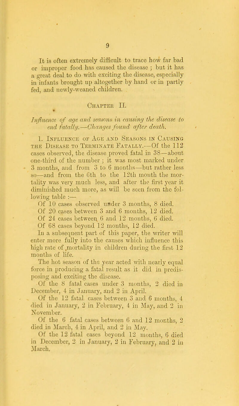 It is often extremely difficult to trace how far bad or improper food has caused the disease ; but it has a great deal to do with exciting the disease, especially in infants brought up altogether by hand or in partly fed, and newly-weaned children. Chapter II. * Influence of ac/e and seasons in rausimj the disease to end fatallj/.—Changes found after death. 1. Influence of Age and Seasons in Causing THE Disease to Terminate Fatally.—Of the 112 cases observed, the disease proved fatal in 38—about one-third of the number ; it was most marked under ♦ 3 months, and from 3 to 6 months—but rather less so—and from the Gth to tlie 12th month the mor- tality was very much le.ss, and after the first year it diminished much more, as will be seen from the fol- lowing table :— Of 10 cases observed under 3 months, 8 died. Of 20 cases between 3 and 6 months, 12 died. Of 21 cases between, 6 and 12 months, 6 died. Of 68 ca.ses beyond 12 mouth.s, 12 died. In a subsequent part of this paper, the writer will enter more fully into the causes which influence this high rate of .mortality in children during the first 12 months of life. The hot season of the year acted with nearly equal force in producing a fatal result as it did in predis- posing and exciting the disease. Of the 8 fatal cases under 3 months, 2 died in December, 1 in January, and 2 in April. Of the 12 fatal cases between 3 and 6 months, 4 died in January, 2 in February, 4 in May, and 2 in November. Of the 6 fatal cases between 6 and 12 months, 2 died in March, 4 in April, and 2 in May. Of the 12 fatal cases beyond 12 months, G died in December, 2 in January, 2 in February, and 2 in March.