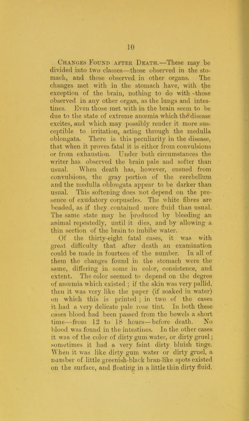 Changes Found after Death.—These may be divided into two classes—those observed in the sto- mach, and those observed in other organs. The changes met with in the stomach have, with tjie exception of the brain, nothing to do with -those observed in any other organ, as the lungs and intes- tines. Even those met with in the brain seem to be due to the state of extreme anoemia which the' disease excites, and which may possibly render it more sus- ceptible to irritation^ acting through the medulla oblongata. There is this peculiarity in the disease, that when it proves fatal it is either from convulsions or from exhaustion. Under both circumstances the writer has observed the brain pale and softer than usual. When death has, however, ensued from convulsions, the gray portion of the cerebellum and the medulla oblongata appear to be darker than usual. This softening does not depend on the pre- sence of exudatory corpuscles. The white fibres are l>eaded, as if they contained more finid than usual. The same state may be produced by bleeding an animal repeatedly, until it dies, and by allowing a thin section of the brain to imbibe water. Of the thirty-eight fatal cases, it was with great difficulty that after death an examination could be made in foui’teen of the number. In all of them the changes found in the stomach were the same, differing in some in color, consistence, and extent. The color seemed to depend on the degree of ancemia which existed ; if ihe skin was very pallid, then it was very like the paper (if soaked in water) on which this is pjinted ; in two of the cases it had a very delicate pale rose tint. In both these cases blood had been passed from the bowels a short time—from 12 to IS hours—before death. No blood was found in the intestines. In the other cases it was of the color of dirty gum water, or dirty gruel; sometimes it had a very faint dirty bluish tinge. When it was like dirty gum water or dirty gruel, a number of little greenish-black bran-like spots existed on the surface, and floating in a little thin dirty fluid.