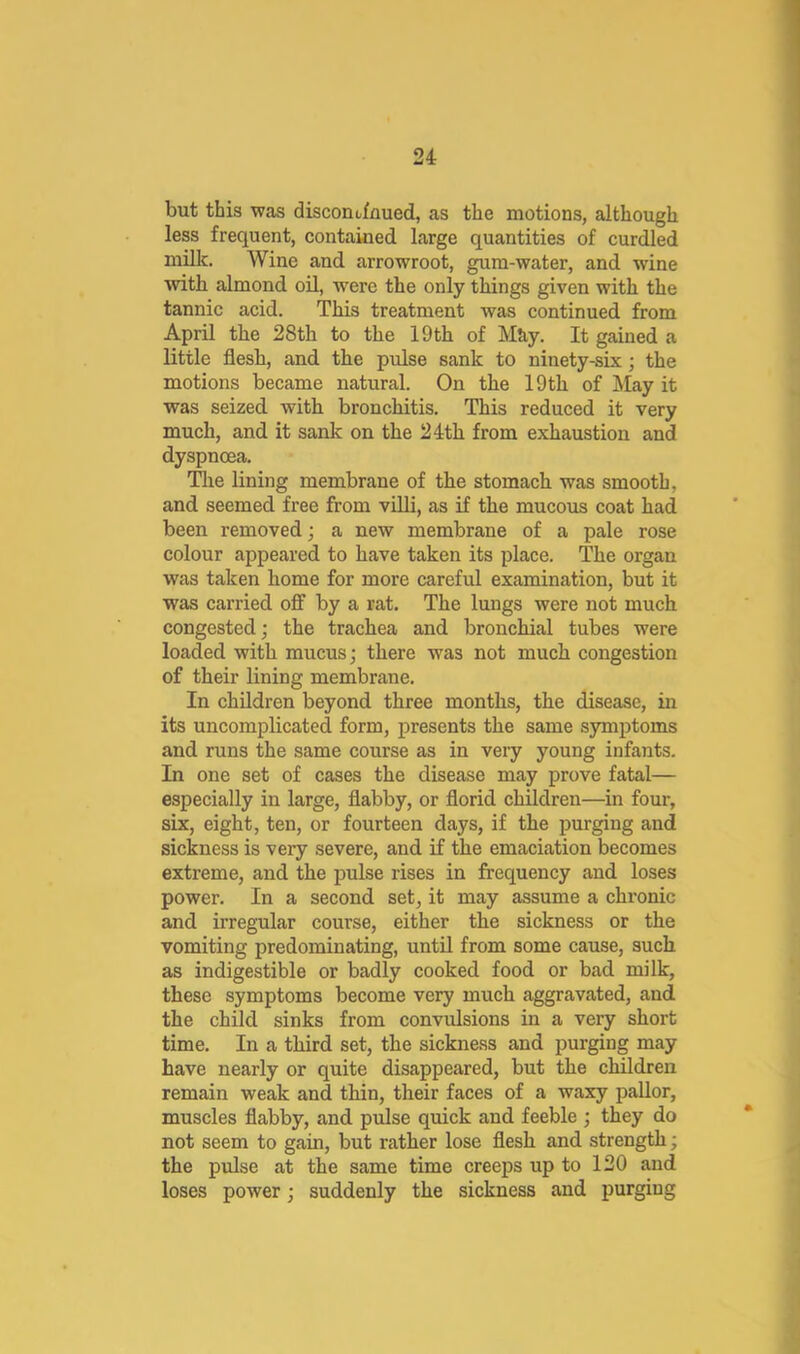 but this was disconofnued, as the motions, although less frequent, contained large quantities of curdled milk. Wine and arrowroot, gum-water, and wine with almond oil, were the only things given with the tannic acid. This treatment was continued from April the 28th to the 19 th of M&y. It gained a little flesh, and the pulse sank to ninety-six; the motions became natural. On the 19 th of May it was seized with bronchitis. This reduced it very much, and it sank on the 24th from exhaustion and dyspnoea. Tlie lining membrane of the stomach was smooth, and seemed free from villi, as if the mucous coat had been removed; a new membrane of a pale rose colour appeared to have taken its place. The organ was taken home for more careful examination, but it was carried off by a rat. The lungs were not much congested; the trachea and bronchial tubes were loaded with mucus; there was not much congestion of their lining membrane. In children beyond three months, the disease, in its uncomplicated form, presents the same symptoms and runs the same course as in very young infants. In one set of cases the disease may prove fatal— especially in large, flabby, or florid children—in four, six, eight, ten, or fourteen days, if the purging and sickness is very severe, and if the emaciation becomes extreme, and the pulse rises in frequency and loses power. In a second set, it may assume a chronic and irregular course, either the sickness or the vomiting predominating, until from some cause, such as indigestible or badly cooked food or bad milk, these symptoms become very much aggravated, and the child sinks from convulsions in a very short time. In a third set, the sickness and purging may have nearly or quite disappeared, but the children remain weak and thin, their faces of a waxy pallor, muscles flabby, and pulse quick and feeble ; they do not seem to gain, but rather lose flesh and strength; the pulse at the same time creejjs up to 120 and loses power; suddenly the sickness and purging