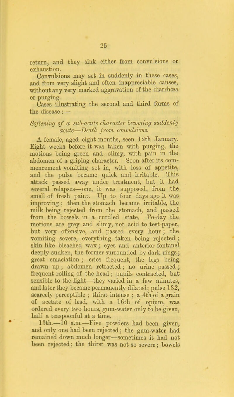 return, and they sink either from convulsions or exhaustion. Convulsions may set in suddenly in these cases, and from very slight and often inappreciable causes, without any very marked aggravation of the diarrhoea or purging. Cases illustrating the second and third forms of the disease:— Softening of a suh-acute character- becoming suddenly acuie—Death Jrom convulsions. A female, aged eight months, seen 12th January. Eight weeks before it was taken with purging, the motions being green and slimy, with pain in the abdomen of a griping character. Soon after its com- mencement vomiting set in, with loss of appetite, and the pulse became quick and irritable. This attack passed away under treatment, but it had several relapses—one, it was supposed, from the smeU of fresh paint. Up to four days ago it was improving ; then the stomach became irritable, the milk being rejected from the stomach, and passed from the bowels in a curdled state. To-day the motions are grey and slimy, not acid to test-paper, but very offensive, and passed every hour; the vomiting severe, everything taken being rejected; skin like bleached wax; eyes and anterior fontanel deeply sunken, the former surrounded by dark rings j great emaciation; cries frequent, the legs being drawn up; abdomen retracted; no urine passed; frequent rolling of the head; pupils contracted, but sensible to the light—they varied in a few minutes, and later they became permanently dilated; pulse 132, scarcely perceptible ; thirst intense ; a 4th of a grain of acetate of lead, with a 16th of opium, was ordered every two hours, gum-water only to be given, half a teaspoonful at a time. 13th.—10 a.m.—Five powders had been given, and only one had been rejected; the gum-water had remained down much longer—sometimes it had not been rejected; the thirst was not so severe; bowels