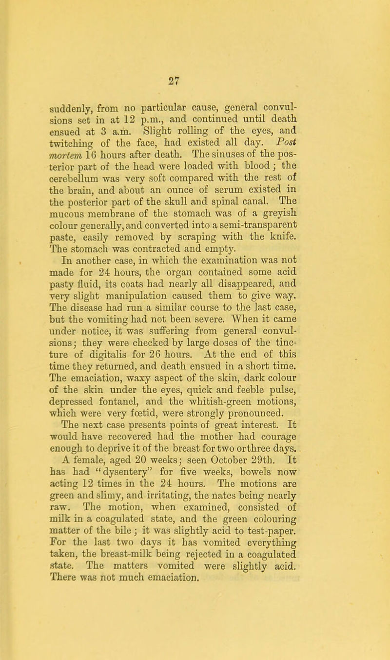 suddenly, from no particular cause, general convul- sions set in at 12 p.ni., and continued until death ensued at 3 a.m. Slight rolling of the eyes, and twitching of the face, had existed all day. Post Ttiortem IG hours after death. The sinuses of the pos- terior part of the head were loaded with blood ; the cerebellum was very soft compared with the rest of the brain, and about an ounce of serum existed in the posterior part of the skull and spinal canal. The mucous membrane of the stomach was of a greyish colour generally, and converted into a semi-transparent paste, easUy removed by scraping with the knife. The stomach was contracted and empty. In another case, in which the examination was not made for 24 hours, the organ contained some acid pasty fluid, its coats had nearly all disappeared, and very slight manipulation caused them to give way. The disease had run a similar course to the last case, but the vomiting had not been severe. When it came under notice, it was suffering from general convul- sions ; they were checked by large doses of the tinc- ture of digitalis for 26 hours. At the end of this time they returned, and death ensued in a short time. The emaciation, waxy aspect of the skin, dark colour of the skin under the eyes, quick and feeble pulse, depressed fontanel, and the whitish-green motions, which were very foetid, were strongly pronounced. The next case presents points of great interest. It would have recovered had the mother had courage enough to deprive it of the breast for two orthree days. A female, aged 20 weeks; seen October 29th. It has had “dysentery” for flve weeks, bowels now acting 12 times in the 24 hours. The motions are green and slimy, and irritating, the nates being nearly raw. The motion, when examined, consisted of milk in a coagulated state, and the green colouring matter of the bile; it was slightly acid to test-paper. For the last two days it has vomited everything taken, the breast-milk being rejected in a coagulated .state. The matters vomited were slightly acid. There was not much emaciation.
