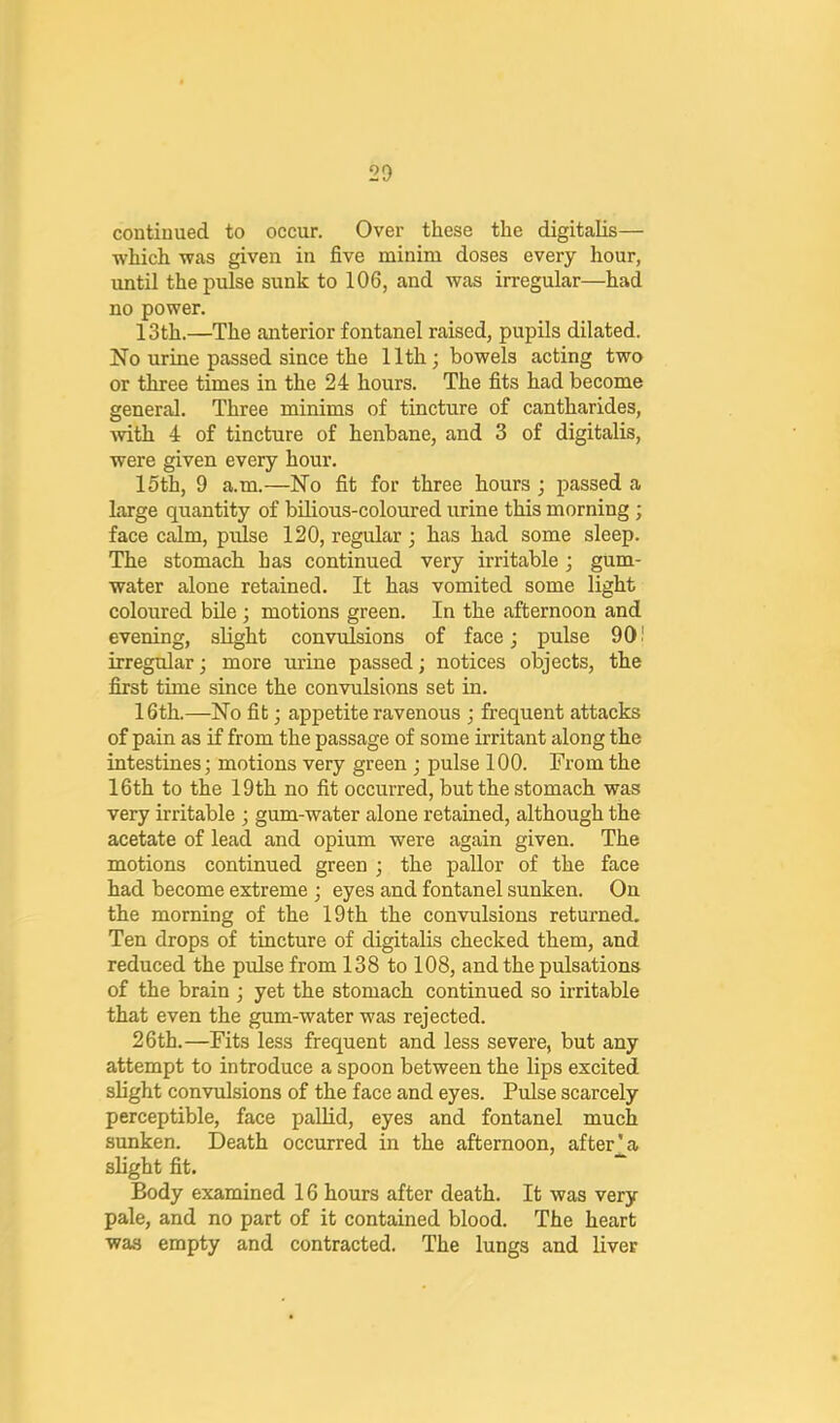 continued to occur. Over these the digitalis— which was given in five minim doses every hour, until the pulse sunk to 106, and was irregular—had no power. 13th.—The anterior fontanel raised, pupils dilated. No urine passed since the 11th; bowels acting two or three times in the 24 hours. The fits had become general. Three minims of tincture of cantharides, with 4 of tincture of henbane, and 3 of digitalis, were given every hour. 15th, 9 a.m.—No fit for three hours; passed a large quantity of bilious-coloured urine this morning ; face calm, pulse 120, regular; has had some sleep. The stomach has continued very irritable; gum- water alone retained. It has vomited some light coloured bile ; motions green. In the afternoon and evening, slight convulsions of face; pulse 901 irregular; more urine passed; notices objects, the first time since the convulsions set in. 16th.—No fit; appetite ravenous ; frequent attacks of pain as if from the passage of some irritant along the intestines; motions very green ; pulse 100. From the 16th to the 19th no fit occurred, but the stomach was very irritable ; gum-water alone retained, although the acetate of lead and opium were again given. The motions continued green ; the pallor of the face had become extreme ; eyes and fontanel sunken. On the morning of the 19 th the convulsions returned. Ten drops of tincture of digitalis checked them, and reduced the pulse from 138 to 108, and the pulsations of the brain ; yet the stomach continued so irritable that even the gum-water was rejected. 26th.—Fits less frequent and less severe, but any attempt to introduce a spoon between the lips excited slight convulsions of the face and eyes. Pulse scarcely perceptible, face pallid, eyes and fontanel much sunken. Death occurred in the afternoon, after_^a slight fit. ~ Body examined 16 hours after death. It was very pale, and no part of it contained blood. The heart was empty and contracted. The lungs and liver