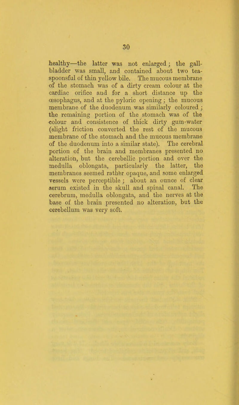 healthy—the latter was not enlarged; the gall- bladder was small, and contained about two tea- spoonsful of thin yellow bile. The mucous membrane of the stomach was of a dirty cream colour at the cardiac orifice aud for a short distance iip the oesophagus, and at the pyloric opening; the mucous membrane of the duodenum was similarly coloured ; the remaining portion of the stomach was of the colour and consistence of thick dirty gum-water (slight friction converted the rest of the mucous membrane of the stomach and the mucous membrane of the duodenum into a similar state). The cerebral portion of the braiu and membranes presented no alteration, but the cerebellic portion and over the medulla oblongata, particularly the latter, the membranes seemed rathfer opaque, and some enlarged vessels were perceptible ; about an ounce of clear serum existed in the skull and spinal canal. The cerebrum, medulla oblongata, and the nerves at the base of the braiu presented no alteration, but the cerebellum was very soft.