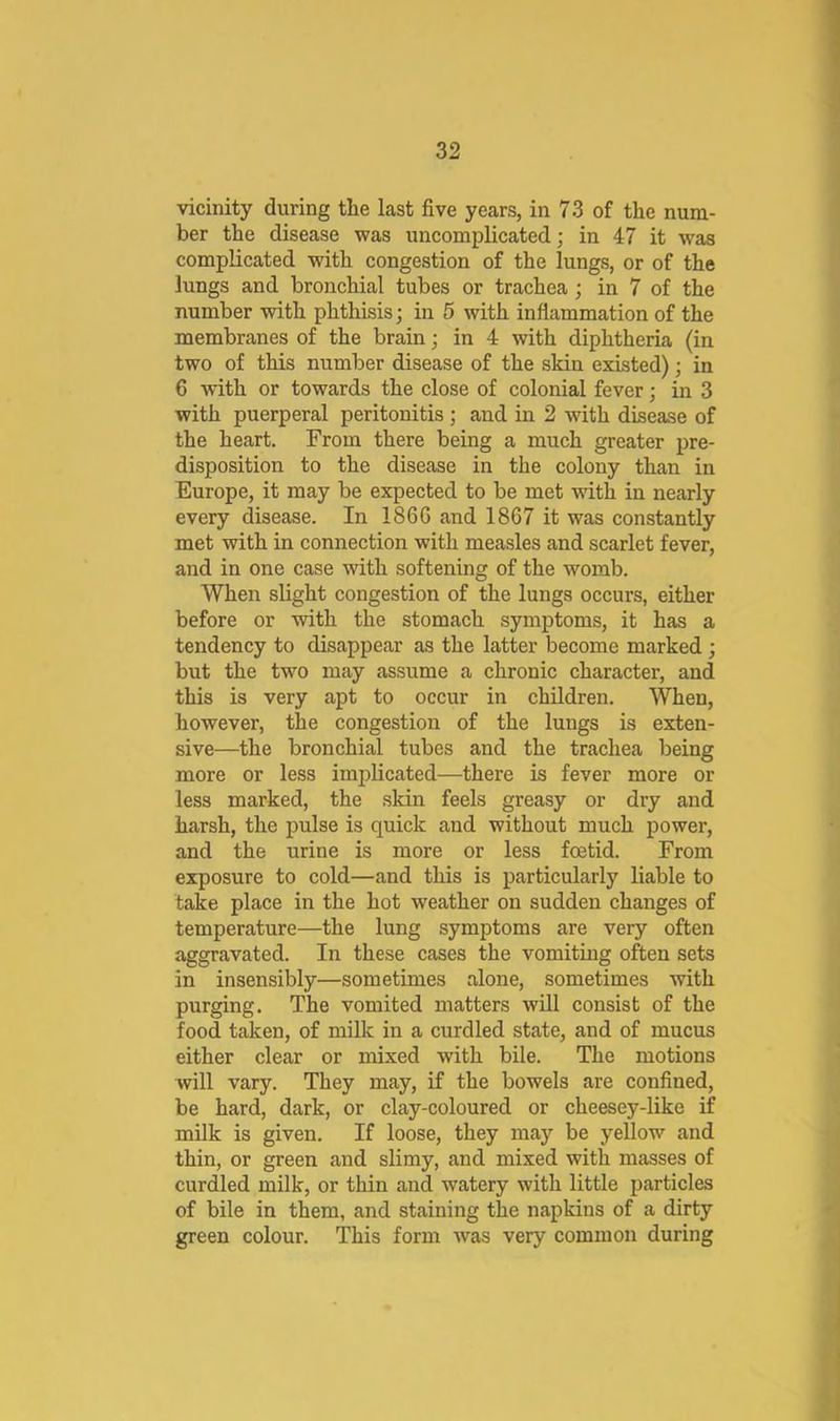 vicinity during the last five years, in 73 of the num- ber the disease was uncomplicated; in 47 it was complicated with congestion of the lungs, or of the lungs and bronchial tubes or trachea; in 7 of the number with phthisis; in 5 with inflammation of the membranes of the brain; in 4 with diphtheria (in two of this number disease of the skin existed); in 6 with or towards the close of colonial fever; in 3 with puerperal peritonitis ; and in 2 with disease of the heart. From there being a much greater pre- disposition to the disease in the colony than in Europe, it may be expected to be met with in nearly every disease. In 186G and 1867 it was constantly met with in connection with measles and scarlet fever, and in one case with softening of the womb. When slight congestion of the lungs occurs, either before or with the stomach symptoms, it has a tendency to disappear as the latter become marked ; but the two may assume a chronic character, and this is very apt to occur in children. When, however, the congestion of the lungs is exten- sive—the bronchial tubes and the trachea being more or less implicated—there is fever more or less marked, the skin feels greasy or dry and harsh, the pulse is quick and without much power, and the urine is more or less foetid. From exposure to cold—and this is particularly liable to take place in the hot weather on sudden changes of temperature—the lung symptoms are very often aggravated. In these cases the vomiting often sets in insensibly—sometimes alone, sometimes with purging. The vomited matters will consist of the food taken, of milk in a curdled state, and of mucus either clear or mixed with bile. The motions will vary. They may, if the bowels are confined, be hard, dark, or clay-coloured or cheesey-like if milk is given. If loose, they may be yellow and thin, or green and slimy, and mixed with masses of curdled milk, or thin and watery with little particles of bile in them, and staining the napkins of a dirty green colour. This form was very common during