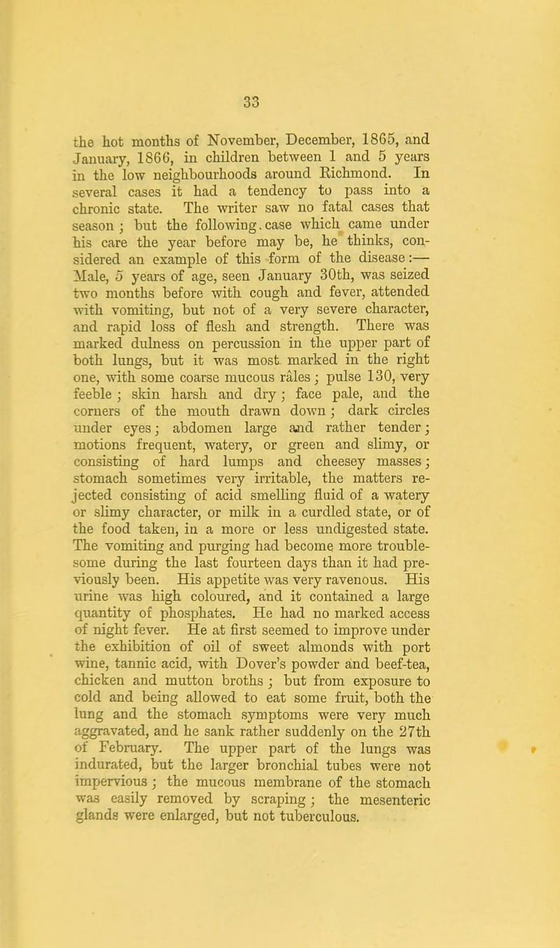 the hot months of November, December, 1865, and January, 1866, in children between 1 and 5 years in the low neighbourhoods around Eichmond. In several cases it had a tendency to pass into a chronic state. The writer saw no fatal cases that season ; but the following. case which came under his care the year before may be, he thinks, con- sidered an example of this form of the disease:— Male, o years of age, seen January 30th, was seized two months before with cough and fever, attended with vomiting, but not of a very severe character, and rapid loss of flesh and strength. There was marked dulness on percussion in the upper part of both lungs, but it was most marked in the right one, with some coarse mucous rales; pulse 130, very feeble; skin harsh and dry; face pale, and the corners of the mouth drawn down; dark circles under eyes; abdomen large ajid rather tender; motions frequent, watery, or green and slimy, or consisting of hard lumps and cheesey masses; stomach sometimes very irritable, the matters re- jected consisting of acid smelling fluid of a watery or slimy character, or milk in a curdled state, or of the food taken, in a more or less undigested state. The vomiting and purging had become more trouble- some during the last fourteen days than it had pre- viously been. His appetite was very ravenous. His urine was high coloured, and it contained a large quantity of phosphates. He had no marked access of night fever. He at flrst seemed to improve under the exhibition of oil of sweet almonds with port wine, tannic acid, with Dover’s powder and beef-tea, chicken and mutton broths ; but from exposure to cold and being allowed to eat some fruit, both the lung and the stomach symptoms were very much aggravated, and he sank rather suddenly on the 27th of February. The upper part of the lungs was » indurated, but the larger bronchial tubes were not impervious • the mucous membrane of the stomach was easily removed by scraping; the mesenteric glands were enlarged, but not tuberculous.
