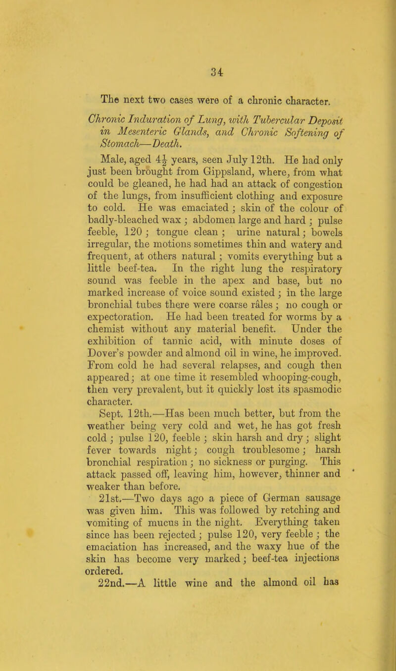 The next two cases were of a chronic character. Chronic Induration of Lung, with Tubercular Deposit in Mesenteric Glands, and Chronic Softening of Stomach— Death. Male, aged years, seen July 12th. He had only just been brought from Gippsland, where, from what could be gleaned, he had had an attack of congestion of the lungs, from insufficient clothing and exposure to cold. He was emaciated; skin of the colour of badly-bleached wax • abdomen large and hard ; pulse feeble, 120 j tongue clean; urine natural; bowels irregular, the motions sometimes thin and watery and frequent, at others natural; vomits everything but a little beef-tea. In the right lung the respiratory sound was feeble in the apex and base, but no marked increase of voice sound existed ; in the large bronchial tubes there were coarse rales; no cough or expectoration. He had been treated for worms by a chemist without any material benefit. Under the exhibition of tannic acid, with minute doses of Dover’s powder and almond oil in wine, he improved. From cold he had several relapses, and cough then appeared; at one time it resembled whooping-cough, then very prevalent, but it quickly lost its spasmodic character. Sept. 12th.—Has been much better, but from the weather being very cold and wet, he has got fresh cold ; pulse 120, feeble ; skin harsh and dry; slight fever towards night; cough troublesome; harsh bronchial respiration ; no sickness or purging. This attack passed off, leaving him, however, thinner and weaker than before. 21st.—Two days ago a piece of German sausage was given him. This was followed by retching and vomiting of mucus in the night. Everything taken since has been rejected; pulse 120, very feeble ; the emaciation has increased, and the waxy hue of the skin has become very marked; beef-tea injections ordered. 22nd.—A little wine and the almond oil has I