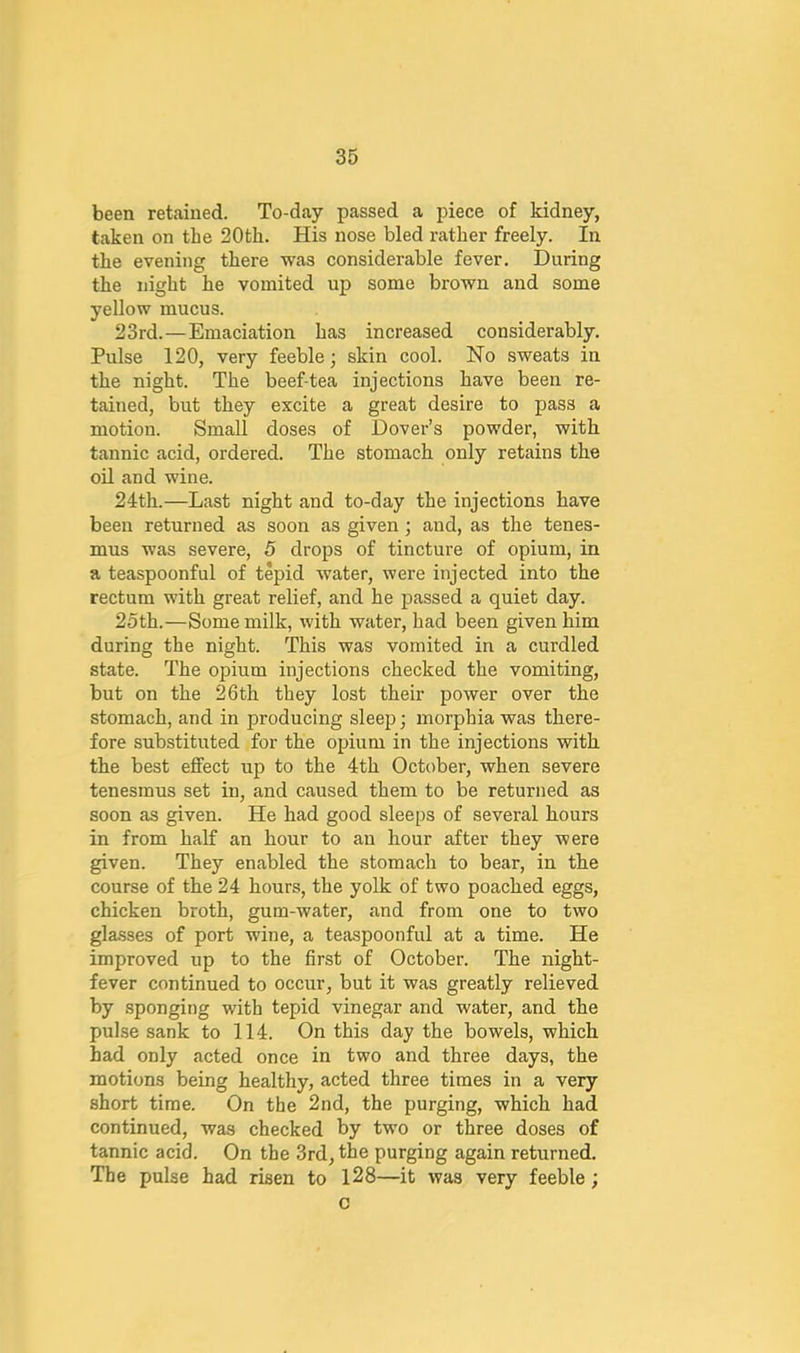 been retained. To-day passed a piece of kidney, taken on the 20th. His nose bled rather freely. In the evening there was considerable fever. During the night he vomited up some brown and some yellow mucus. 23rd.—Emaciation has increased considerably. Pulse 120, very feeble; skin cool. No sweats in the night. The beef-tea injections have been re- tained, but they excite a great desire to pass a motion. Small doses of Dover’s powder, with tannic acid, ordered. The stomach only retains the oil and wine. 24th.—Last night and to-day the injections have been returned as soon as given ; and, as the tenes- mus was severe, 5 drops of tincture of opium, in a teaspoonful of tepid water, were injected into the rectum with great relief, and he passed a quiet day. 25th.—Some milk, with water, had been given him during the night. This was vomited in a curdled state. The opium injections checked the vomiting, but on the 26th they lost their power over the stomach, and in producing sleep; morphia was there- fore substituted for the opium in the injections with the best effect up to the 4th October, when severe tenesmus set in, and caused them to be returned as soon as given. He had good sleeps of several hours in from half an hour to an hour after they were given. They enabled the stomach to bear, in the course of the 24 hours, the yolk of two poached eggs, chicken broth, gum-water, and from one to two gla-sses of port wine, a teaspoonful at a time. He improved up to the first of October. The night- fever continued to occur, but it was greatly relieved by sponging with tepid vinegar and water, and the pulse sank to 114. On this day the bowels, which had only acted once in two and three days, the motions being healthy, acted three times in a very short time. On the 2nd, the purging, which had continued, was checked by two or three doses of tannic acid. On the 3rd, the purging again returned. The pulse had risen to l28—it was very feeble; c
