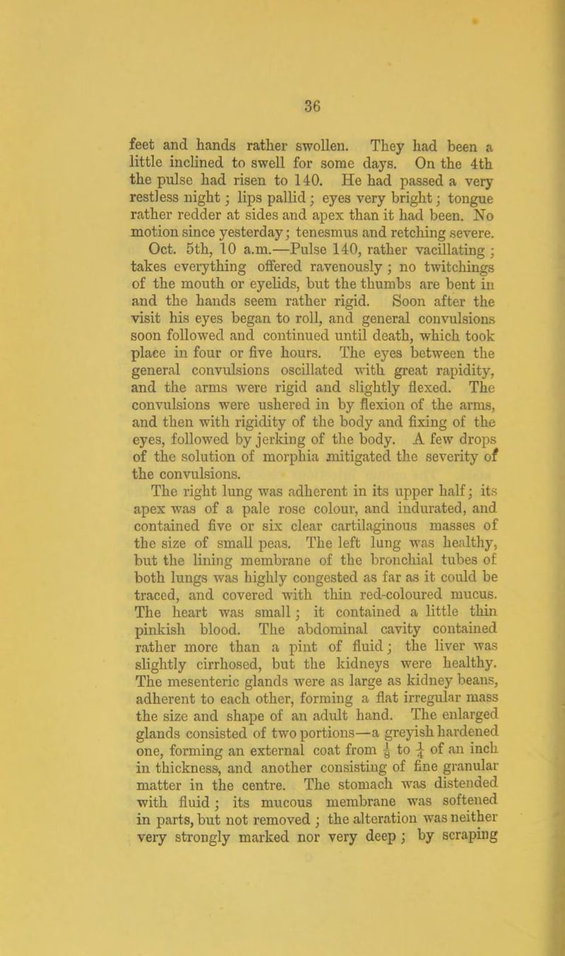 feet and hands rather swollen. They had been a little inclined to swell for some days. On the 4th the pulse had risen to 140. He had passed a very restless night; lips pallid; eyes very bright; tongue rather redder at sides and apex than it had been. No motion since yesterday; tenesmus and retching severe. Oct. 5th, 10 a.m.—Pulse 140, rather vacillating ; takes everything offered ravenously; no twitchings of the mouth or eyelids, but the thumbs are bent in and the hands seem rather rigid. Soon after the visit his eyes began to roll, and general convulsions soon followed and continued until death, which took place in four or five hours. The eyes between the general convulsions oscillated with great rapidity, and the arms were rigid and slightly flexed. The convulsions were ushered in by flexion of the arms, and then with rigidity of the body and fixing of the eyes, followed by jerking of the body. A few drops of the solution of morphia mitigated the severity of the convulsions. The right lung was adherent in its upper half; its apex was of a pale rose colour, and indurated, and contained five or six clear cartilaginous masses of the size of small peas. The left lung w'as healthy, but the lining membrane of the bronchial tubes of both lungs was highly congested as far a.s it could be traced, and covered with thin red-coloured mucus. The heart was small; it contained a little thin pinkish blood. The abdominal cavity contained rather more than a pint of fluid; the liver was slightly cirrhosed, but the kidneys were healthy. The mesenteric glands were as large as kidney beans, adherent to each other, forming a flat irregular mass the size and shape of an adult hand. The enlarged glands consisted of two portions—a greyish hai’dened one, forming an external coat from ^ to ^ of an inch in thickness, and another consisting of fine granular matter in the centre. The stomach w^as distended with fluid; its mucous membrane was softened in parts, but not removed ; the alteration was neither very strongly marked nor very deep; by scraping