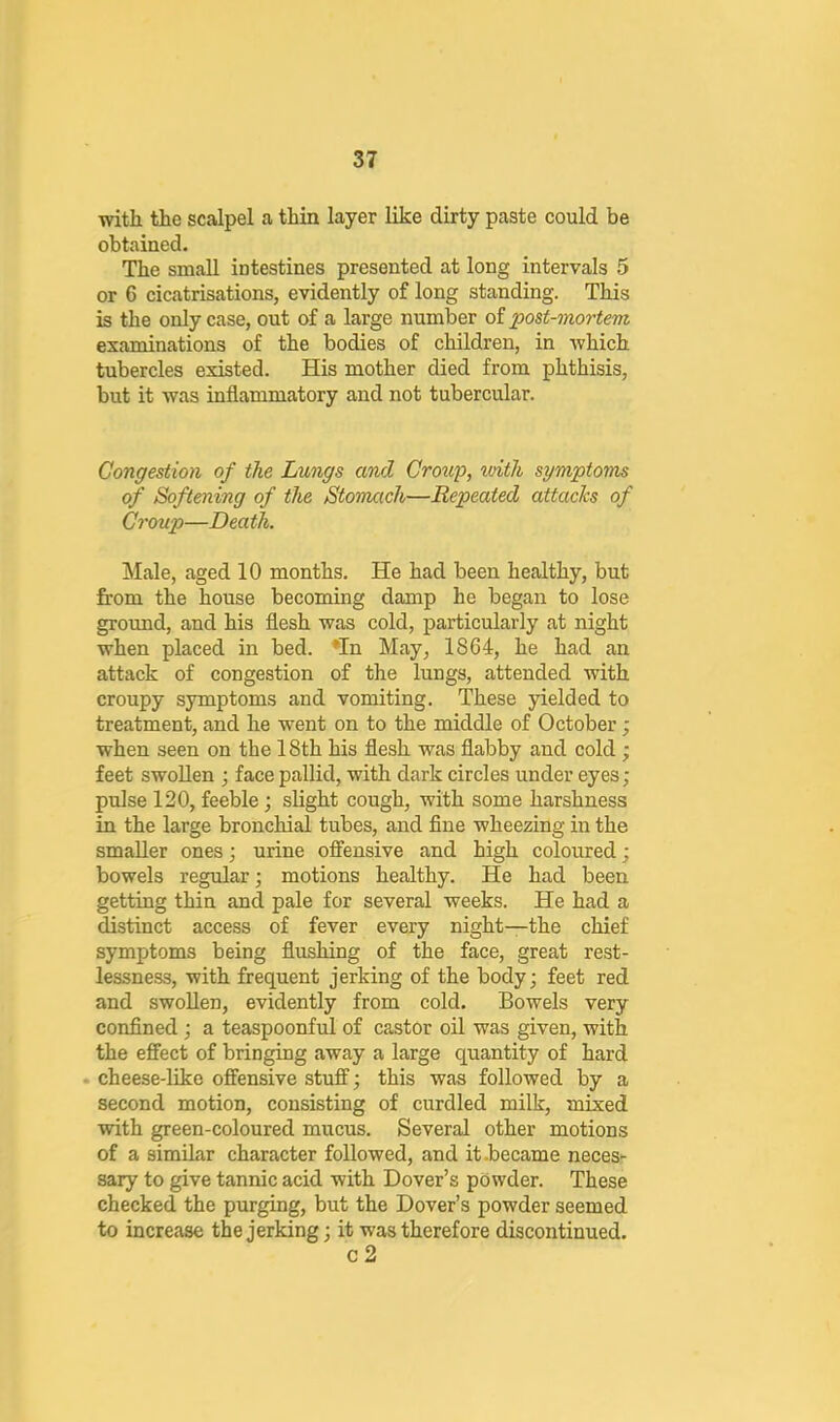 with the scalpel a thin layer like dirty paste could be obtained. The small intestines presented at long intervals 5 or 6 cicatrisations, evidently of long standing. This is the only case, out of a large number of post-mortem examinations of the bodies of children, in which tubercles existed. His mother died from phthisis, but it was inflammatory and not tubercular. Congestion of the Lungs and Groug, with symptoms of Softening of the Stonuich—Repeated attacks of Croup—Death. Male, aged 10 months. He had been healthy, but from the house becoming damp he began to lose ground, and his flesh was cold, particularly at night when placed in bed. *In May, 1864, he had an attack of congestion of the lungs, attended with croupy symptoms and vomiting. These yielded to treatment, and he went on to the middle of October; when seen on the 18th his flesh was flabby and cold; feet swollen ; face pallid, with dark circles under eyes; pulse 120, feeble; slight cough, with some harshness in the large bronchial tubes, and flue wheezing in the smaller ones; urine offensive and high coloured; bowels regular; motions healthy. He had been getting thin and pale for several weeks. He had a distinct access of fever every night—the chief symptoms being flushing of the face, great rest- lessness, with frequent jerking of the body; feet red and swollen, evidently from cold. Bowels very confined ; a teaspoonful of castor oil was given, with the effect of bringing away a large quantity of hard . cheese-like offensive stuff; this was followed by a second motion, consisting of curdled milk, mixed with green-coloured mucus. Several other motions of a similar character followed, and it .became neces- sary to give tannic acid with Dover’s powder. These checked the purging, but the Dover’s powder seemed to increase the jerking; it was therefore discontinued. c 2